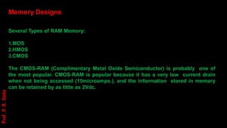 Memory Designs
Several Types of RAM Memory:
1.MOS
2.HMOS
3.CMOS
The CMOS-RAM (Complimentary Metal Oxide Semiconductor) is probably one of
the most popular. CMOS-RAM is popular because it has a very low current drain
when not being accessed (15microamps.), and the information stored in memory
can be retained by as little as 2Vdc.
Prof.
P.
R.
Doke
 