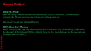 Memory Designs
NON-VOLATILE
Has the ability to retain stored information when power is removed, accidentally or
intentionally. These memories do not require battery back-up.
Common Type of Non-Volatile Memory
ROM, Read Only Memory
Read only indicates that the information stored in memory can be read only and cannot
be changed. Information in ROM is placed there by the manufacturer for the internal use
and operation of the PLC.
Prof.
P.
R.
Doke
 