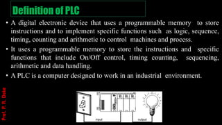Definition of PLC
• A digital electronic device that uses a programmable memory to store
instructions and to implement specific functions such as logic, sequence,
timing, counting and arithmetic to control machines and process.
• It uses a programmable memory to store the instructions and specific
functions that include On/Off control, timing counting, sequencing,
arithmetic and data handling.
• A PLC is a computer designed to work in an industrial environment.
Prof.
P.
R.
Doke
 