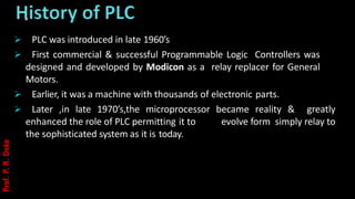 .
➢ PLC was introduced in late 1960’s
➢ First commercial & successful Programmable Logic Controllers was
designed and developed by Modicon as a relay replacer for General
Motors.
➢ Earlier, it was a machine with thousands of electronic parts.
➢ Later ,in late 1970’s,the microprocessor became reality & greatly
enhanced the role of PLC permitting it to evolve form simply relay to
the sophisticated system as it is today.
Prof.
P.
R.
Doke
 