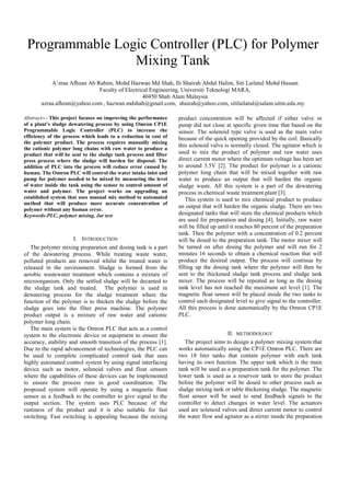 Programmable Logic Controller (PLC) for Polymer
Mixing Tank
A’zraa Afhzan Ab Rahim, Mohd Hazwan Md Shah, Ili Shairah Abdul Halim, Siti Lailatul Mohd Hassan
Faculty of Electrical Engineering, Universiti Teknologi MARA,
40450 Shah Alam Malaysia
azraa.afhzan@yahoo.com , hazwan.mdshah@gmail.com, shairah@yahoo.com, sitilailatul@salam.uitm.edu.my
Abstract— This project focuses on improving the performance
of a plant’s sludge dewatering process by using Omron CP1E
Programmable Logic Controller (PLC) to increase the
efficiency of the process which leads to a reduction in cost of
the polymer product. The process requires manually mixing
the cationic polymer long chains with raw water to produce a
product that will be sent to the sludge tank process and filter
press process where the sludge will harden for disposal. The
addition of PLC into the process will reduce error caused by
human. The Omron PLC will control the water intake inlet and
pump for polymer needed to be mixed by measuring the level
of water inside the tank using the sensor to control amount of
water and polymer. The project works on upgrading an
established system that uses manual mix method to automated
method that will produce more accurate concentration of
polymer without any human error.
Keywords-PLC, polymer mixing, Jar test
I. INTRODUCTION
The polymer mixing preparation and dosing tank is a part
of the dewatering process. While treating waste water,
polluted products are removed whilst the treated water is
released in the environment. Sludge is formed from the
aerobic wastewater treatment which contains a mixture of
microorganism. Only the settled sludge will be decanted to
the sludge tank and treated. The polymer is used in
dewatering process for the sludge treatment where the
function of the polymer is to thicken the sludge before the
sludge goes into the filter press machine. The polymer
product output is a mixture of raw water and cationic
polymer long chain.
The main system is the Omron PLC that acts as a control
system to the electronic device or equipment to ensure the
accuracy, stability and smooth transition of the process [1].
Due to the rapid advancement of technologies, the PLC can
be used to complete complicated control task that uses
highly automated control system by using signal interfacing
device such as motor, solenoid valves and float sensors
where the capabilities of these devices can be implemented
to ensure the process runs in good coordination. The
proposed system will operate by using a magnetic float
sensor as a feedback to the controller to give signal to the
output section. The system uses PLC because of the
rustiness of the product and it is also suitable for fast
switching. Fast switching is appealing because the mixing
product concentration will be affected if either valve or
pump did not close at specific given time that based on the
sensor. The solenoid type valve is used as the main valve
because of the quick opening provided by the coil. Basically
this solenoid valve is normally closed. The agitator which is
used to mix the product of polymer and raw water uses
direct current motor where the optimum voltage has been set
to around 3.5V [2]. The product for polymer is a cationic
polymer long chain that will be mixed together with raw
water to produce an output that will harden the organic
sludge waste. All this system is a part of the dewatering
process in chemical waste treatment plant [3].
This system is used to mix chemical product to produce
an output that will harden the organic sludge. There are two
designated tanks that will store the chemical products which
are used for preparation and dosing [4]. Initially, raw water
will be filled up until it reaches 80 percent of the preparation
tank. Then the polymer with a concentration of 0.2 percent
will be dosed to the preparation tank. The motor mixer will
be turned on after dosing the polymer and will run for 2
minutes 16 seconds to obtain a chemical reaction that will
produce the desired output. The process will continue by
filling up the dosing tank where the polymer will then be
sent to the thickened sludge tank process and sludge tank
mixer. The process will be repeated as long as the dosing
tank level has not reached the maximum set level [1]. The
magnetic float sensor will be placed inside the two tanks to
control each designated level to give signal to the controller.
All this process is done automatically by the Omron CP1E
PLC.
II. METHODOLOGY
The project aims to design a polymer mixing system that
works automatically using the CP1E Omron PLC. There are
two 18 liter tanks that contain polymer with each tank
having its own function. The upper tank which is the main
tank will be used as a preparation tank for the polymer. The
lower tank is used as a reservoir tank to store the product
before the polymer will be dosed to other process such as
sludge mixing tank or table thickening sludge. The magnetic
float sensor will be used to send feedback signals to the
controller to detect changes in water level. The actuators
used are solenoid valves and direct current motor to control
the water flow and agitator as a stirrer inside the preparation
 