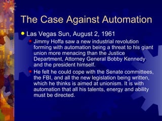 The Case Against Automation
   Las Vegas Sun, August 2, 1961
       Jimmy Hoffa saw a new industrial revolution
        forming with automation being a threat to his giant
        union more menacing than the Justice
        Department, Attorney General Bobby Kennedy
        and the president himself.
       He felt he could cope with the Senate committees,
        the FBI, and all the new legislation being written,
        which he thinks is aimed at unionism. It is with
        automation that all his talents, energy and ability
        must be directed.
 