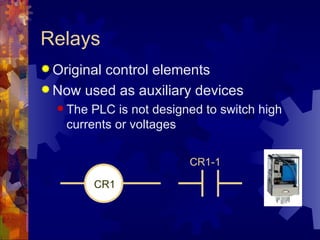 Relays
 Original
         control elements
 Now used as auxiliary devices
   The PLC is not designed to switch high
    currents or voltages

                         CR1-1

          CR1
 