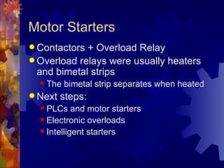 Motor Starters
 Contactors + Overload Relay
 Overload relays were usually heaters
  and bimetal strips
   The   bimetal strip separates when heated
 Next   steps:
   PLCs    and motor starters
   Electronic overloads
   Intelligent starters
 