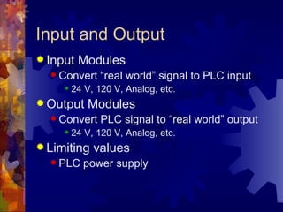 Input and Output
 Input   Modules
   Convert     “real world” signal to PLC input
        24 V, 120 V, Analog, etc.
 Output    Modules
   Convert     PLC signal to “real world” output
        24 V, 120 V, Analog, etc.
 Limiting    values
   PLC    power supply
 