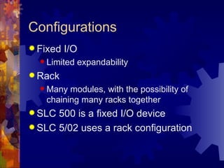 Configurations
 Fixed   I/O
   Limited   expandability
 Rack
   Many  modules, with the possibility of
    chaining many racks together
 SLC 500 is a fixed I/O device
 SLC 5/02 uses a rack configuration
 