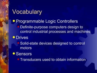 Vocabulary
 Programmable       Logic Controllers
   Definite-purpose  computers design to
   control industrial processes and machines
 Drives
   Solid-state   devices designed to control
   motors
 Sensors
   Transducers    used to obtain information
 