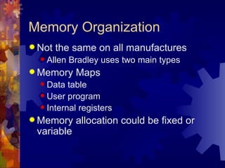 Memory Organization
 Not   the same on all manufactures
   Allen   Bradley uses two main types
 Memory     Maps
   Data  table
   User program
   Internal registers

 Memory     allocation could be fixed or
 variable
 