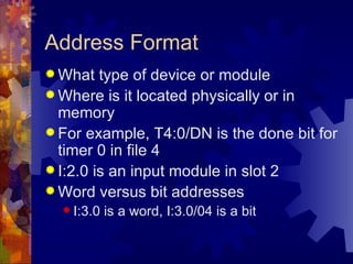 Address Format
 What   type of device or module
 Where is it located physically or in
  memory
 For example, T4:0/DN is the done bit for
  timer 0 in file 4
 I:2.0 is an input module in slot 2
 Word versus bit addresses
   I:3.0   is a word, I:3.0/04 is a bit
 