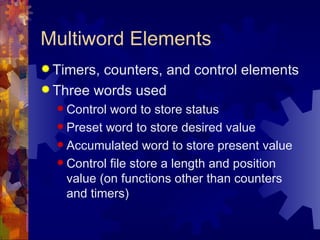 Multiword Elements
 Timers,counters, and control elements
 Three words used
   Control word to store status
   Preset word to store desired value

   Accumulated word to store present value

   Control file store a length and position
    value (on functions other than counters
    and timers)
 
