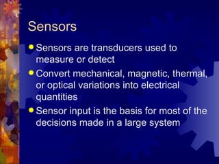 Sensors
 Sensors   are transducers used to
  measure or detect
 Convert mechanical, magnetic, thermal,
  or optical variations into electrical
  quantities
 Sensor input is the basis for most of the
  decisions made in a large system
 
