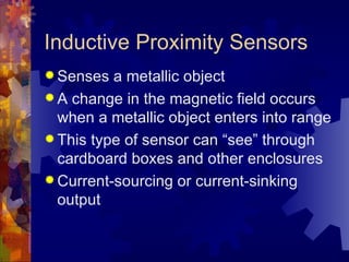 Inductive Proximity Sensors
 Senses  a metallic object
 A change in the magnetic field occurs
  when a metallic object enters into range
 This type of sensor can “see” through
  cardboard boxes and other enclosures
 Current-sourcing or current-sinking
  output
 