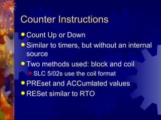 Counter Instructions
 Count  Up or Down
 Similar to timers, but without an internal
  source
 Two methods used: block and coil
   SLC   5/02s use the coil format
 PREset and ACCumlated values
 RESet similar to RTO
 
