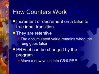 How Counters Work
 Increment   or decrement on a false to
  true input transition
 They are retentive
   The accumulated value remains when the
    rung goes false
 PREsetcan be changed by the
 program
   Move   a new value into C5:0.PRE
 