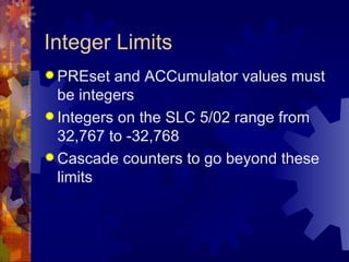 Integer Limits
 PREset  and ACCumulator values must
  be integers
 Integers on the SLC 5/02 range from
  32,767 to -32,768
 Cascade counters to go beyond these
  limits
 
