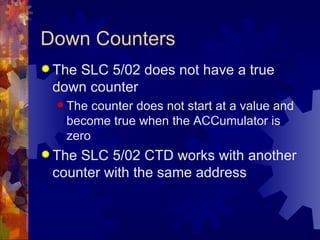 Down Counters
 The
    SLC 5/02 does not have a true
 down counter
   The counter does not start at a value and
   become true when the ACCumulator is
   zero
 TheSLC 5/02 CTD works with another
 counter with the same address
 