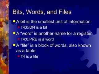 Bits, Words, and Files
A   bit is the smallest unit of information
  T4:0/DN     is a bit
A   “word” is another name for a register
  T4:0.PRE         is a word
A “file” is a block of words, also known
 as a table
  T4   is a file
 