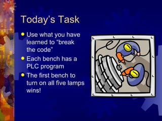 Today’s Task
 Use what you have
  learned to “break
  the code”
 Each bench has a
  PLC program
 The first bench to
  turn on all five lamps
  wins!
 