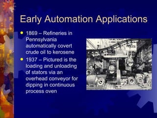 Early Automation Applications
   1869 – Refineries in
    Pennsylvania
    automatically covert
    crude oil to kerosene
   1937 – Pictured is the
    loading and unloading
    of stators via an
    overhead conveyor for
    dipping in continuous
    process oven
 