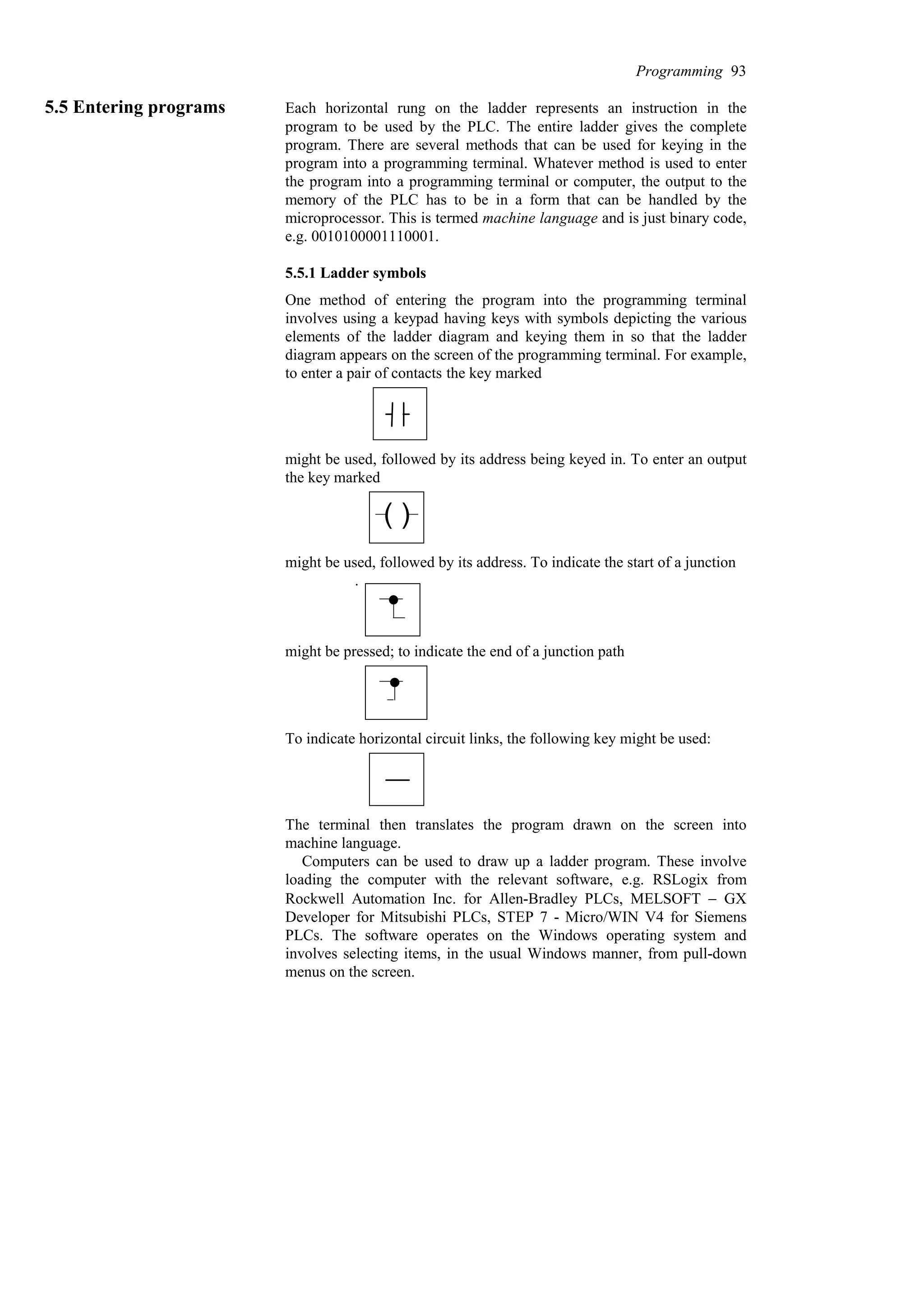 5.5 Entering programs Each horizontal rung on the ladder represents an instruction in the
program to be used by the PLC. The entire ladder gives the complete
program. There are several methods that can be used for keying in the
program into a programming terminal. Whatever method is used to enter
the program into a programming terminal or computer, the output to the
memory of the PLC has to be in a form that can be handled by the
microprocessor. This is termed machine language and is just binary code,
e.g. 0010100001110001.
5.5.1 Ladder symbols
One method of entering the program into the programming terminal
involves using a keypad having keys with symbols depicting the various
elements of the ladder diagram and keying them in so that the ladder
diagram appears on the screen of the programming terminal. For example,
to enter a pair of contacts the key marked
might be used, followed by its address being keyed in. To enter an output
the key marked
( )
might be used, followed by its address. To indicate the start of a junction
.
might be pressed; to indicate the end of a junction path
To indicate horizontal circuit links, the following key might be used:
The terminal then translates the program drawn on the screen into
machine language.
Computers can be used to draw up a ladder program. These involve
loading the computer with the relevant software, e.g. RSLogix from
Rockwell Automation Inc. for Allen-Bradley PLCs, MELSOFT − GX
Developer for Mitsubishi PLCs, STEP 7 - Micro/WIN V4 for Siemens
PLCs. The software operates on the Windows operating system and
involves selecting items, in the usual Windows manner, from pull-down
menus on the screen.
Programming 93
 