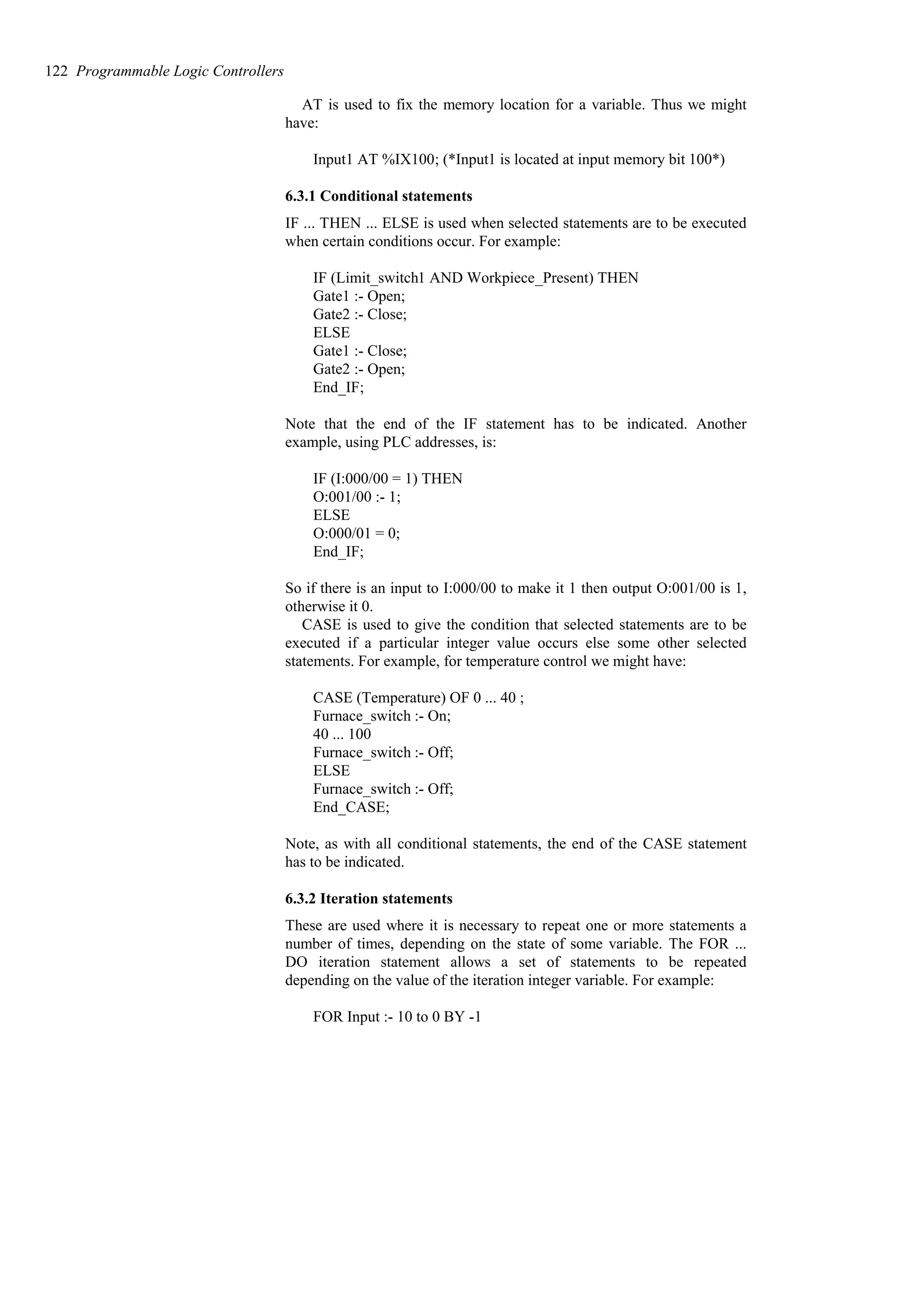 AT is used to fix the memory location for a variable. Thus we might
have:
Input1 AT %IX100; (*Input1 is located at input memory bit 100*)
6.3.1 Conditional statements
IF ... THEN ... ELSE is used when selected statements are to be executed
when certain conditions occur. For example:
IF (Limit_switch1 AND Workpiece_Present) THEN
Gate1 :- Open;
Gate2 :- Close;
ELSE
Gate1 :- Close;
Gate2 :- Open;
End_IF;
Note that the end of the IF statement has to be indicated. Another
example, using PLC addresses, is:
IF (I:000/00 = 1) THEN
O:001/00 :- 1;
ELSE
O:000/01 = 0;
End_IF;
So if there is an input to I:000/00 to make it 1 then output O:001/00 is 1,
otherwise it 0.
CASE is used to give the condition that selected statements are to be
executed if a particular integer value occurs else some other selected
statements. For example, for temperature control we might have:
CASE (Temperature) OF 0 ... 40 ;
Furnace_switch :- On;
40 ... 100
Furnace_switch :- Off;
ELSE
Furnace_switch :- Off;
End_CASE;
Note, as with all conditional statements, the end of the CASE statement
has to be indicated.
6.3.2 Iteration statements
These are used where it is necessary to repeat one or more statements a
number of times, depending on the state of some variable. The FOR ...
DO iteration statement allows a set of statements to be repeated
depending on the value of the iteration integer variable. For example:
FOR Input :- 10 to 0 BY -1
122 Programmable Logic Controllers
 