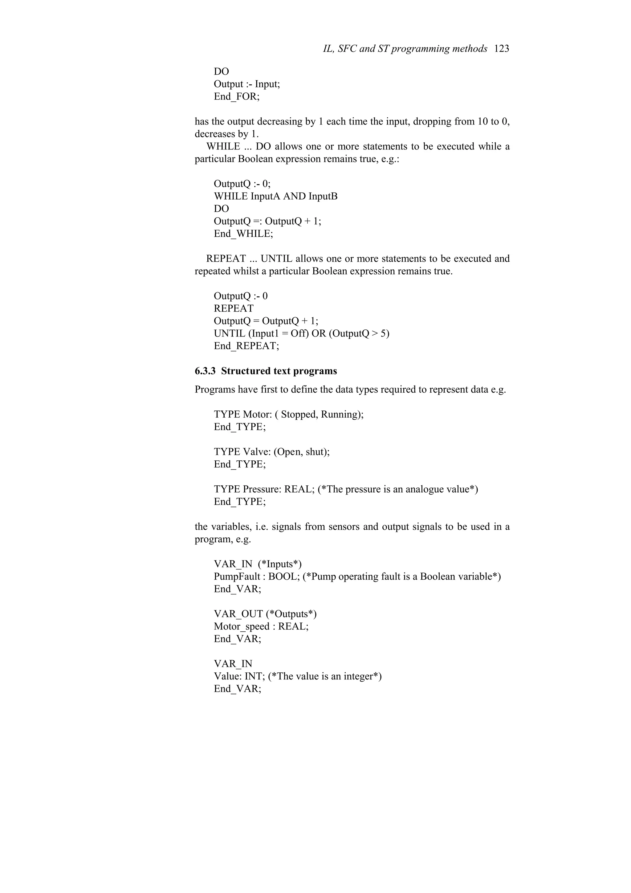 DO
Output :- Input;
End_FOR;
has the output decreasing by 1 each time the input, dropping from 10 to 0,
decreases by 1.
WHILE ... DO allows one or more statements to be executed while a
particular Boolean expression remains true, e.g.:
OutputQ :- 0;
WHILE InputA AND InputB
DO
OutputQ =: OutputQ + 1;
End_WHILE;
REPEAT ... UNTIL allows one or more statements to be executed and
repeated whilst a particular Boolean expression remains true.
OutputQ :- 0
REPEAT
OutputQ = OutputQ + 1;
UNTIL (Input1 = Off) OR (OutputQ > 5)
End_REPEAT;
6.3.3 Structured text programs
Programs have first to define the data types required to represent data e.g.
TYPE Motor: ( Stopped, Running);
End_TYPE;
TYPE Valve: (Open, shut);
End_TYPE;
TYPE Pressure: REAL; (*The pressure is an analogue value*)
End_TYPE;
the variables, i.e. signals from sensors and output signals to be used in a
program, e.g.
VAR_IN (*Inputs*)
PumpFault : BOOL; (*Pump operating fault is a Boolean variable*)
End_VAR;
VAR_OUT (*Outputs*)
Motor_speed : REAL;
End_VAR;
VAR_IN
Value: INT; (*The value is an integer*)
End_VAR;
IL, SFC and ST programming methods 123
 