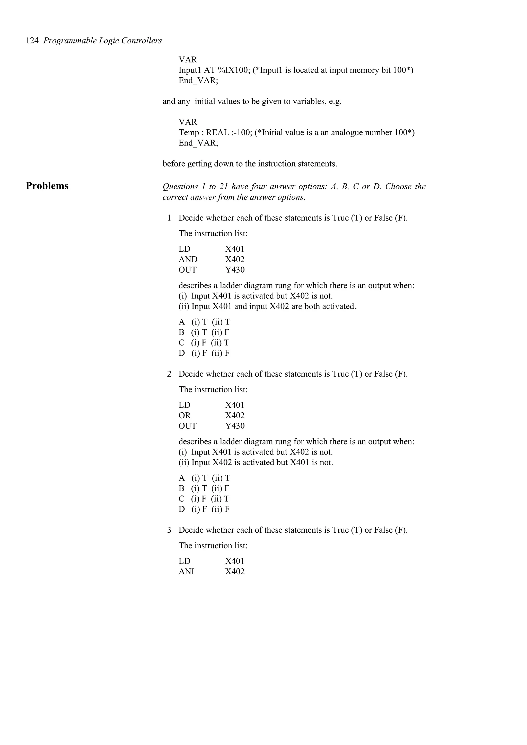 VAR
Input1 AT %IX100; (*Input1 is located at input memory bit 100*)
End_VAR;
and any initial values to be given to variables, e.g.
VAR
Temp : REAL :-100; (*Initial value is a an analogue number 100*)
End_VAR;
before getting down to the instruction statements.
Problems Questions 1 to 21 have four answer options: A, B, C or D. Choose the
correct answer from the answer options.
1 Decide whether each of these statements is True (T) or False (F).
The instruction list:
Y430
OUT
X402
AND
X401
LD
describes a ladder diagram rung for which there is an output when:
(i) Input X401 is activated but X402 is not.
(ii) Input X401 and input X402 are both activated.
A (i) T (ii) T
B (i) T (ii) F
C (i) F (ii) T
D (i) F (ii) F
2 Decide whether each of these statements is True (T) or False (F).
The instruction list:
Y430
OUT
X402
OR
X401
LD
describes a ladder diagram rung for which there is an output when:
(i) Input X401 is activated but X402 is not.
(ii) Input X402 is activated but X401 is not.
A (i) T (ii) T
B (i) T (ii) F
C (i) F (ii) T
D (i) F (ii) F
3 Decide whether each of these statements is True (T) or False (F).
The instruction list:
X402
ANI
X401
LD
124 Programmable Logic Controllers
 