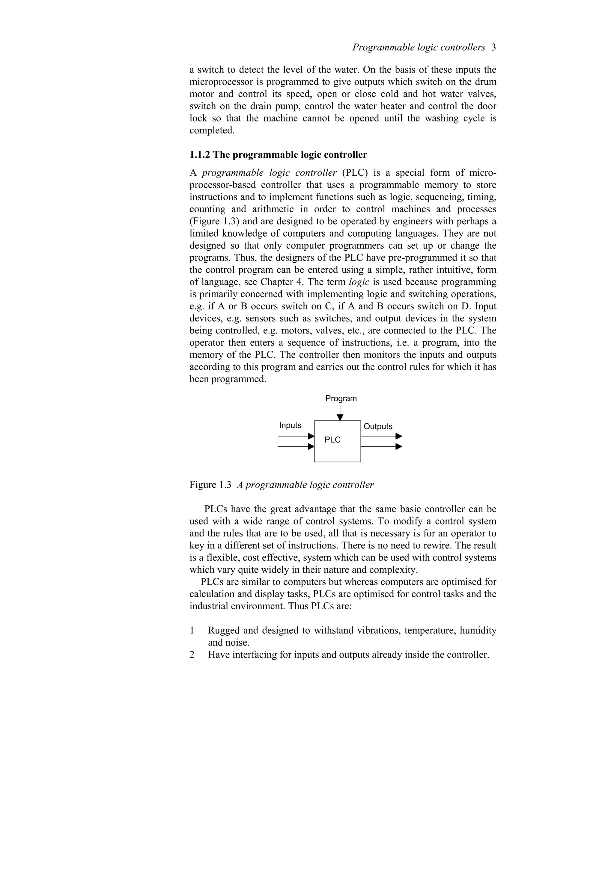 a switch to detect the level of the water. On the basis of these inputs the
microprocessor is programmed to give outputs which switch on the drum
motor and control its speed, open or close cold and hot water valves,
switch on the drain pump, control the water heater and control the door
lock so that the machine cannot be opened until the washing cycle is
completed.
1.1.2 The programmable logic controller
A programmable logic controller (PLC) is a special form of micro-
processor-based controller that uses a programmable memory to store
instructions and to implement functions such as logic, sequencing, timing,
counting and arithmetic in order to control machines and processes
(Figure 1.3) and are designed to be operated by engineers with perhaps a
limited knowledge of computers and computing languages. They are not
designed so that only computer programmers can set up or change the
programs. Thus, the designers of the PLC have pre-programmed it so that
the control program can be entered using a simple, rather intuitive, form
of language, see Chapter 4. The term logic is used because programming
is primarily concerned with implementing logic and switching operations,
e.g. if A or B occurs switch on C, if A and B occurs switch on D. Input
devices, e.g. sensors such as switches, and output devices in the system
being controlled, e.g. motors, valves, etc., are connected to the PLC. The
operator then enters a sequence of instructions, i.e. a program, into the
memory of the PLC. The controller then monitors the inputs and outputs
according to this program and carries out the control rules for which it has
been programmed.
Program
PLC
Inputs Outputs
Figure 1.3 A programmable logic controller
PLCs have the great advantage that the same basic controller can be
used with a wide range of control systems. To modify a control system
and the rules that are to be used, all that is necessary is for an operator to
key in a different set of instructions. There is no need to rewire. The result
is a flexible, cost effective, system which can be used with control systems
which vary quite widely in their nature and complexity.
PLCs are similar to computers but whereas computers are optimised for
calculation and display tasks, PLCs are optimised for control tasks and the
industrial environment. Thus PLCs are:
1 Rugged and designed to withstand vibrations, temperature, humidity
and noise.
2 Have interfacing for inputs and outputs already inside the controller.
Programmable logic controllers 3
 