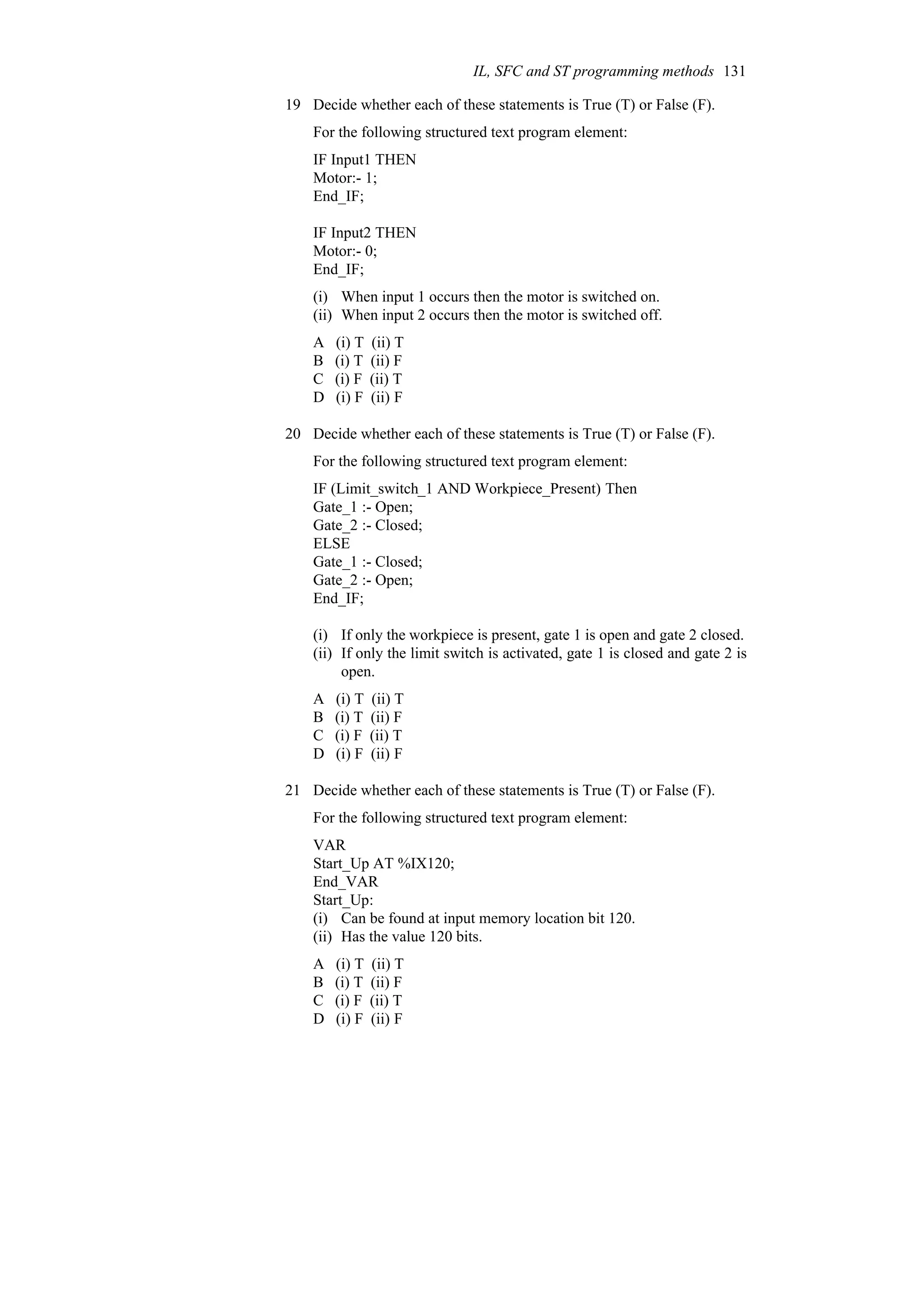 19 Decide whether each of these statements is True (T) or False (F).
For the following structured text program element:
IF Input1 THEN
Motor:- 1;
End_IF;
IF Input2 THEN
Motor:- 0;
End_IF;
(i) When input 1 occurs then the motor is switched on.
(ii) When input 2 occurs then the motor is switched off.
A (i) T (ii) T
B (i) T (ii) F
C (i) F (ii) T
D (i) F (ii) F
20 Decide whether each of these statements is True (T) or False (F).
For the following structured text program element:
IF (Limit_switch_1 AND Workpiece_Present) Then
Gate_1 :- Open;
Gate_2 :- Closed;
ELSE
Gate_1 :- Closed;
Gate_2 :- Open;
End_IF;
(i) If only the workpiece is present, gate 1 is open and gate 2 closed.
(ii) If only the limit switch is activated, gate 1 is closed and gate 2 is
open.
A (i) T (ii) T
B (i) T (ii) F
C (i) F (ii) T
D (i) F (ii) F
21 Decide whether each of these statements is True (T) or False (F).
For the following structured text program element:
VAR
Start_Up AT %IX120;
End_VAR
Start_Up:
(i) Can be found at input memory location bit 120.
(ii) Has the value 120 bits.
A (i) T (ii) T
B (i) T (ii) F
C (i) F (ii) T
D (i) F (ii) F
IL, SFC and ST programming methods 131
 