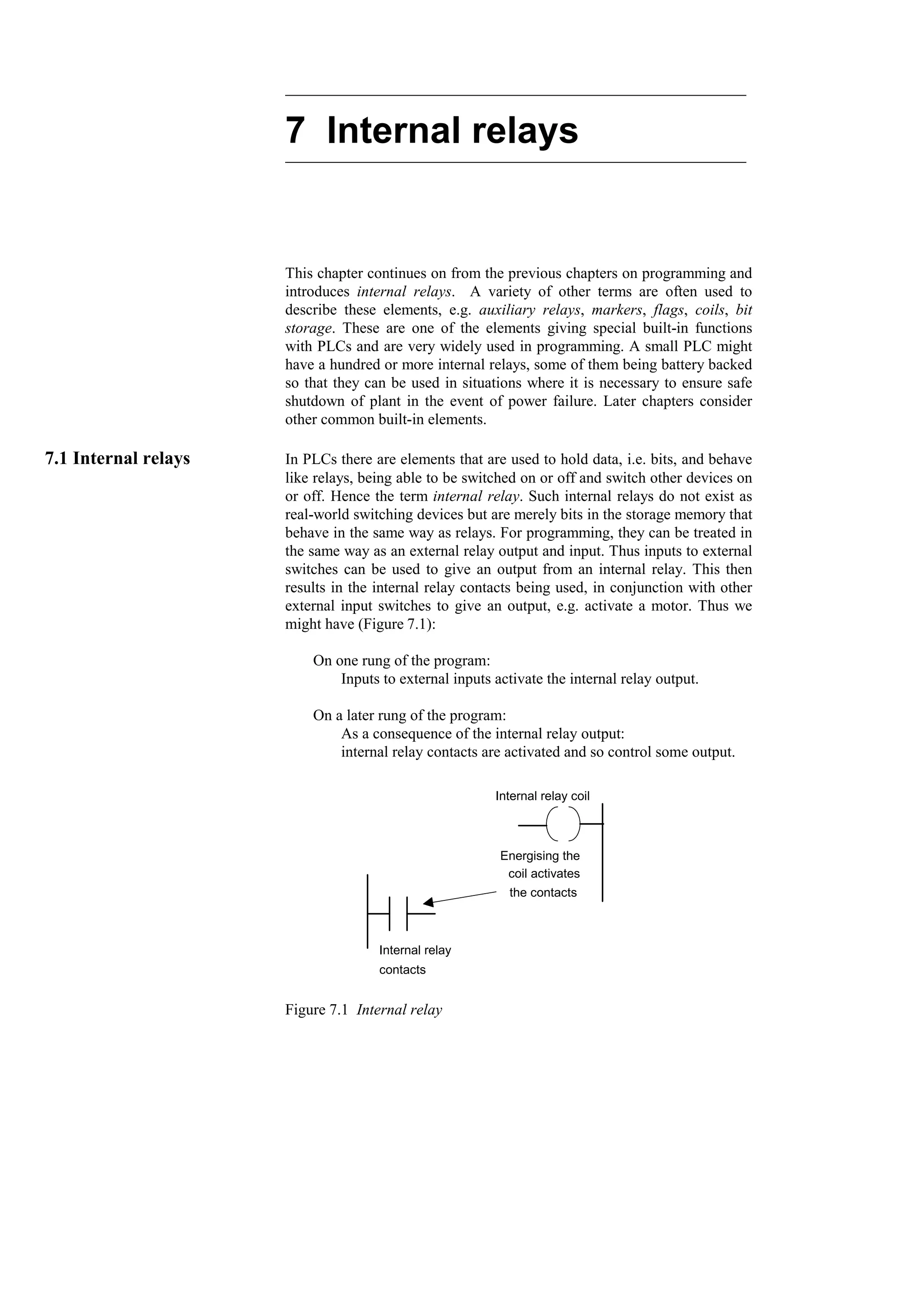 7 Internal relays
This chapter continues on from the previous chapters on programming and
introduces internal relays. A variety of other terms are often used to
describe these elements, e.g. auxiliary relays, markers, flags, coils, bit
storage. These are one of the elements giving special built-in functions
with PLCs and are very widely used in programming. A small PLC might
have a hundred or more internal relays, some of them being battery backed
so that they can be used in situations where it is necessary to ensure safe
shutdown of plant in the event of power failure. Later chapters consider
other common built-in elements.
7.1 Internal relays In PLCs there are elements that are used to hold data, i.e. bits, and behave
like relays, being able to be switched on or off and switch other devices on
or off. Hence the term internal relay. Such internal relays do not exist as
real-world switching devices but are merely bits in the storage memory that
behave in the same way as relays. For programming, they can be treated in
the same way as an external relay output and input. Thus inputs to external
switches can be used to give an output from an internal relay. This then
results in the internal relay contacts being used, in conjunction with other
external input switches to give an output, e.g. activate a motor. Thus we
might have (Figure 7.1):
On one rung of the program:
Inputs to external inputs activate the internal relay output.
On a later rung of the program:
As a consequence of the internal relay output:
internal relay contacts are activated and so control some output.
Internal relay coil
Internal relay
contacts
Energising the
coil activates
the contacts
Figure 7.1 Internal relay
 