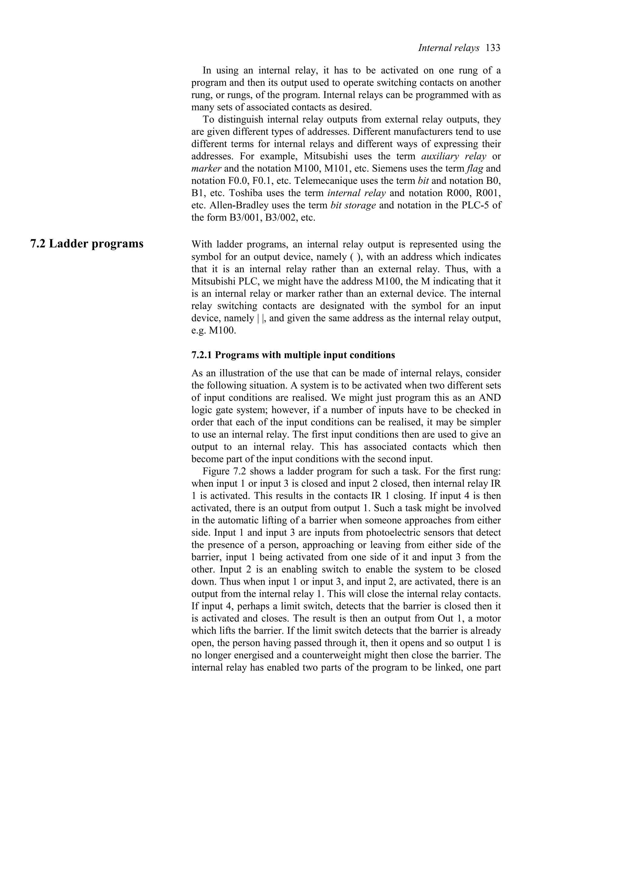 In using an internal relay, it has to be activated on one rung of a
program and then its output used to operate switching contacts on another
rung, or rungs, of the program. Internal relays can be programmed with as
many sets of associated contacts as desired.
To distinguish internal relay outputs from external relay outputs, they
are given different types of addresses. Different manufacturers tend to use
different terms for internal relays and different ways of expressing their
addresses. For example, Mitsubishi uses the term auxiliary relay or
marker and the notation M100, M101, etc. Siemens uses the term flag and
notation F0.0, F0.1, etc. Telemecanique uses the term bit and notation B0,
B1, etc. Toshiba uses the term internal relay and notation R000, R001,
etc. Allen-Bradley uses the term bit storage and notation in the PLC-5 of
the form B3/001, B3/002, etc.
7.2 Ladder programs With ladder programs, an internal relay output is represented using the
symbol for an output device, namely ( ), with an address which indicates
that it is an internal relay rather than an external relay. Thus, with a
Mitsubishi PLC, we might have the address M100, the M indicating that it
is an internal relay or marker rather than an external device. The internal
relay switching contacts are designated with the symbol for an input
device, namely | |, and given the same address as the internal relay output,
e.g. M100.
7.2.1 Programs with multiple input conditions
As an illustration of the use that can be made of internal relays, consider
the following situation. A system is to be activated when two different sets
of input conditions are realised. We might just program this as an AND
logic gate system; however, if a number of inputs have to be checked in
order that each of the input conditions can be realised, it may be simpler
to use an internal relay. The first input conditions then are used to give an
output to an internal relay. This has associated contacts which then
become part of the input conditions with the second input.
Figure 7.2 shows a ladder program for such a task. For the first rung:
when input 1 or input 3 is closed and input 2 closed, then internal relay IR
1 is activated. This results in the contacts IR 1 closing. If input 4 is then
activated, there is an output from output 1. Such a task might be involved
in the automatic lifting of a barrier when someone approaches from either
side. Input 1 and input 3 are inputs from photoelectric sensors that detect
the presence of a person, approaching or leaving from either side of the
barrier, input 1 being activated from one side of it and input 3 from the
other. Input 2 is an enabling switch to enable the system to be closed
down. Thus when input 1 or input 3, and input 2, are activated, there is an
output from the internal relay 1. This will close the internal relay contacts.
If input 4, perhaps a limit switch, detects that the barrier is closed then it
is activated and closes. The result is then an output from Out 1, a motor
which lifts the barrier. If the limit switch detects that the barrier is already
open, the person having passed through it, then it opens and so output 1 is
no longer energised and a counterweight might then close the barrier. The
internal relay has enabled two parts of the program to be linked, one part
Internal relays 133
 
