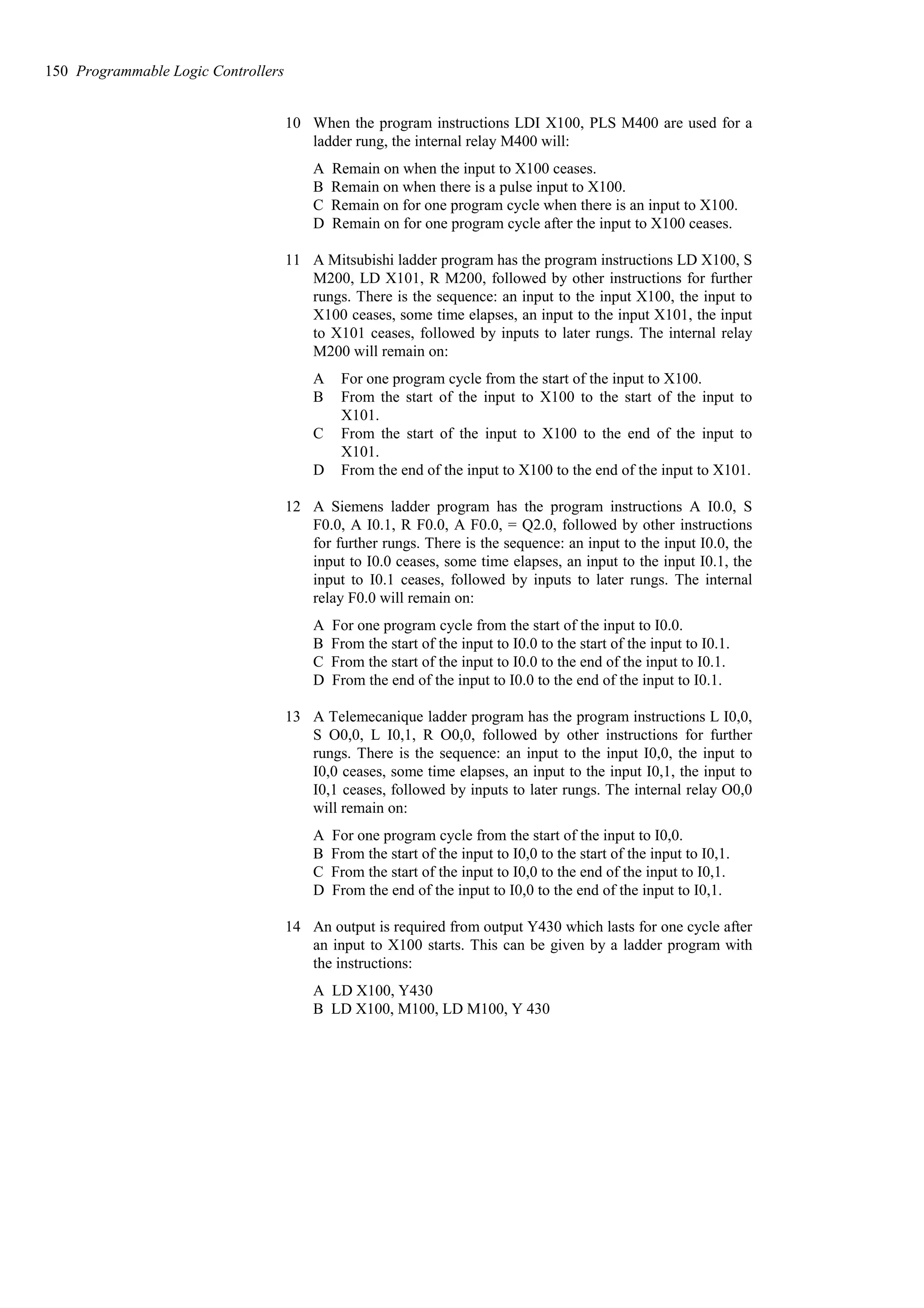 10 When the program instructions LDI X100, PLS M400 are used for a
ladder rung, the internal relay M400 will:
A Remain on when the input to X100 ceases.
B Remain on when there is a pulse input to X100.
C Remain on for one program cycle when there is an input to X100.
D Remain on for one program cycle after the input to X100 ceases.
11 A Mitsubishi ladder program has the program instructions LD X100, S
M200, LD X101, R M200, followed by other instructions for further
rungs. There is the sequence: an input to the input X100, the input to
X100 ceases, some time elapses, an input to the input X101, the input
to X101 ceases, followed by inputs to later rungs. The internal relay
M200 will remain on:
A For one program cycle from the start of the input to X100.
B From the start of the input to X100 to the start of the input to
X101.
C From the start of the input to X100 to the end of the input to
X101.
D From the end of the input to X100 to the end of the input to X101.
12 A Siemens ladder program has the program instructions A I0.0, S
F0.0, A I0.1, R F0.0, A F0.0, = Q2.0, followed by other instructions
for further rungs. There is the sequence: an input to the input I0.0, the
input to I0.0 ceases, some time elapses, an input to the input I0.1, the
input to I0.1 ceases, followed by inputs to later rungs. The internal
relay F0.0 will remain on:
A For one program cycle from the start of the input to I0.0.
B From the start of the input to I0.0 to the start of the input to I0.1.
C From the start of the input to I0.0 to the end of the input to I0.1.
D From the end of the input to I0.0 to the end of the input to I0.1.
13 A Telemecanique ladder program has the program instructions L I0,0,
S O0,0, L I0,1, R O0,0, followed by other instructions for further
rungs. There is the sequence: an input to the input I0,0, the input to
I0,0 ceases, some time elapses, an input to the input I0,1, the input to
I0,1 ceases, followed by inputs to later rungs. The internal relay O0,0
will remain on:
A For one program cycle from the start of the input to I0,0.
B From the start of the input to I0,0 to the start of the input to I0,1.
C From the start of the input to I0,0 to the end of the input to I0,1.
D From the end of the input to I0,0 to the end of the input to I0,1.
14 An output is required from output Y430 which lasts for one cycle after
an input to X100 starts. This can be given by a ladder program with
the instructions:
A LD X100, Y430
B LD X100, M100, LD M100, Y 430
150 Programmable Logic Controllers
 