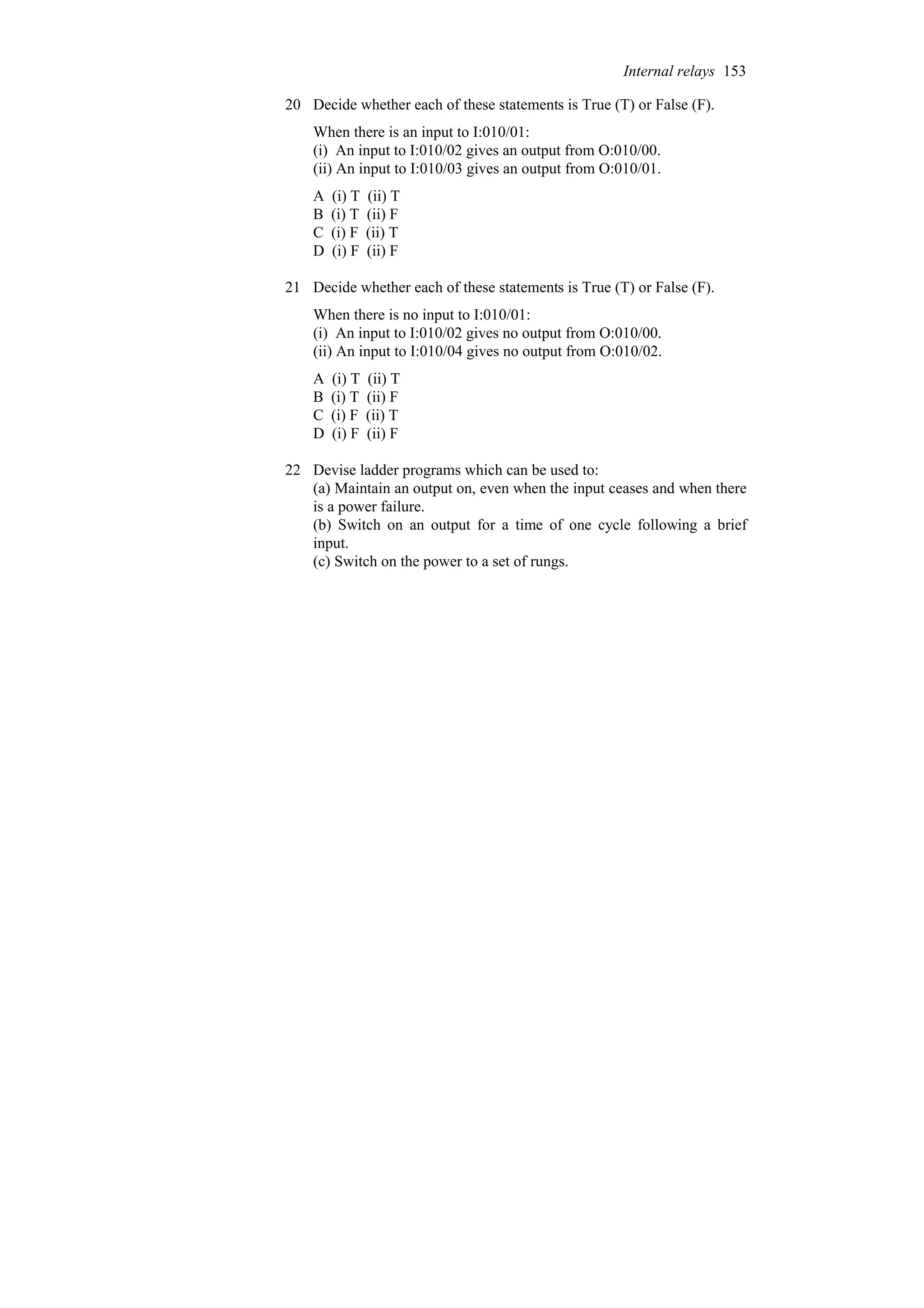 20 Decide whether each of these statements is True (T) or False (F).
When there is an input to I:010/01:
(i) An input to I:010/02 gives an output from O:010/00.
(ii) An input to I:010/03 gives an output from O:010/01.
A (i) T (ii) T
B (i) T (ii) F
C (i) F (ii) T
D (i) F (ii) F
21 Decide whether each of these statements is True (T) or False (F).
When there is no input to I:010/01:
(i) An input to I:010/02 gives no output from O:010/00.
(ii) An input to I:010/04 gives no output from O:010/02.
A (i) T (ii) T
B (i) T (ii) F
C (i) F (ii) T
D (i) F (ii) F
22 Devise ladder programs which can be used to:
(a) Maintain an output on, even when the input ceases and when there
is a power failure.
(b) Switch on an output for a time of one cycle following a brief
input.
(c) Switch on the power to a set of rungs.
Internal relays 153
 