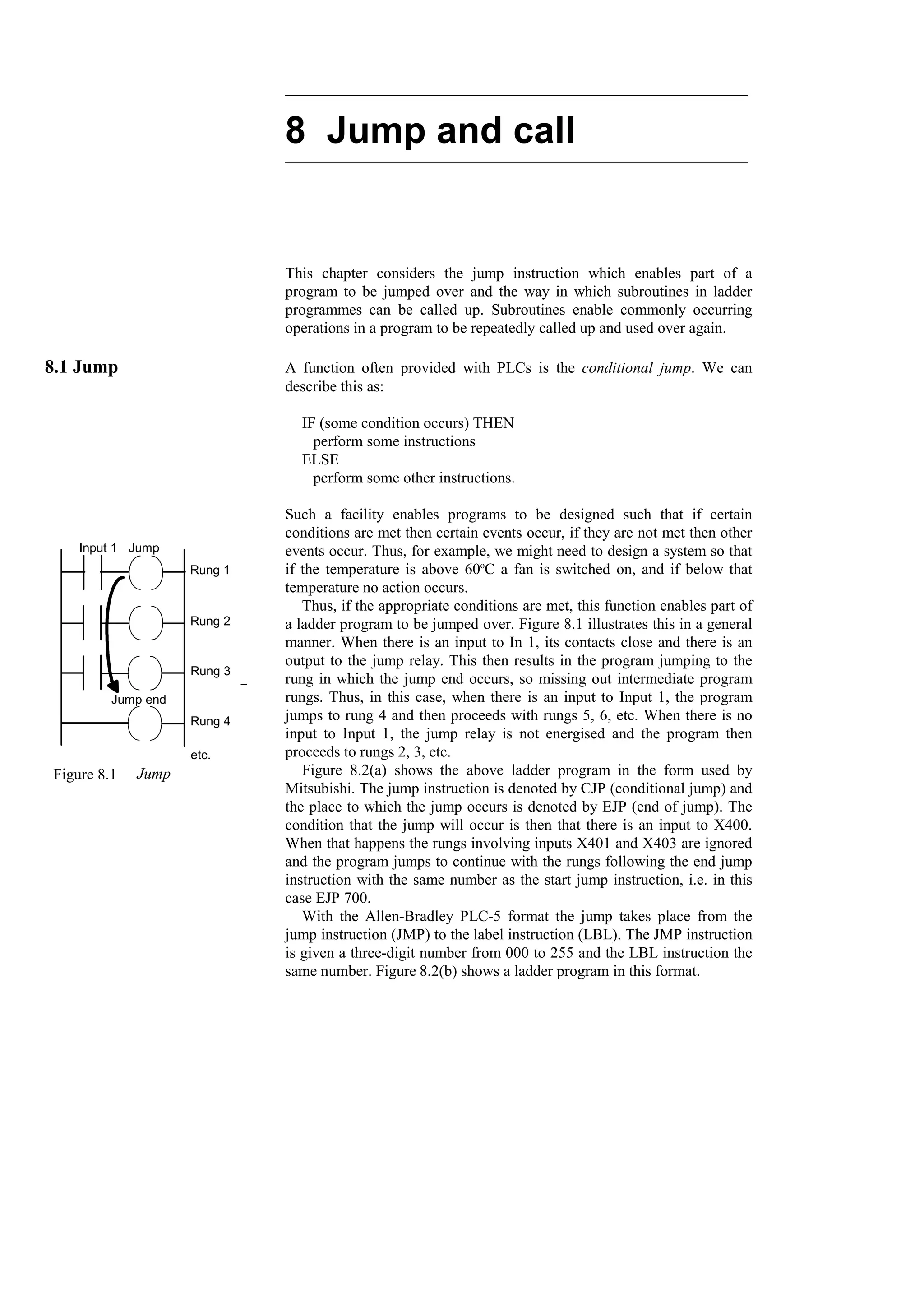 8 Jump and call
This chapter considers the jump instruction which enables part of a
program to be jumped over and the way in which subroutines in ladder
programmes can be called up. Subroutines enable commonly occurring
operations in a program to be repeatedly called up and used over again.
8.1 Jump A function often provided with PLCs is the conditional jump. We can
describe this as:
IF (some condition occurs) THEN
perform some instructions
ELSE
perform some other instructions.
Such a facility enables programs to be designed such that if certain
conditions are met then certain events occur, if they are not met then other
events occur. Thus, for example, we might need to design a system so that
if the temperature is above 60o
C a fan is switched on, and if below that
temperature no action occurs.
Thus, if the appropriate conditions are met, this function enables part of
a ladder program to be jumped over. Figure 8.1 illustrates this in a general
manner. When there is an input to In 1, its contacts close and there is an
output to the jump relay. This then results in the program jumping to the
rung in which the jump end occurs, so missing out intermediate program
rungs. Thus, in this case, when there is an input to Input 1, the program
jumps to rung 4 and then proceeds with rungs 5, 6, etc. When there is no
input to Input 1, the jump relay is not energised and the program then
proceeds to rungs 2, 3, etc.
Figure 8.2(a) shows the above ladder program in the form used by
Mitsubishi. The jump instruction is denoted by CJP (conditional jump) and
the place to which the jump occurs is denoted by EJP (end of jump). The
condition that the jump will occur is then that there is an input to X400.
When that happens the rungs involving inputs X401 and X403 are ignored
and the program jumps to continue with the rungs following the end jump
instruction with the same number as the start jump instruction, i.e. in this
case EJP 700.
With the Allen-Bradley PLC-5 format the jump takes place from the
jump instruction (JMP) to the label instruction (LBL). The JMP instruction
is given a three-digit number from 000 to 255 and the LBL instruction the
same number. Figure 8.2(b) shows a ladder program in this format.
Input 1 Jump
Jump end
Rung 1
Rung 2
Rung 3
Rung 4
etc.
Figure 8.1 Jump
 