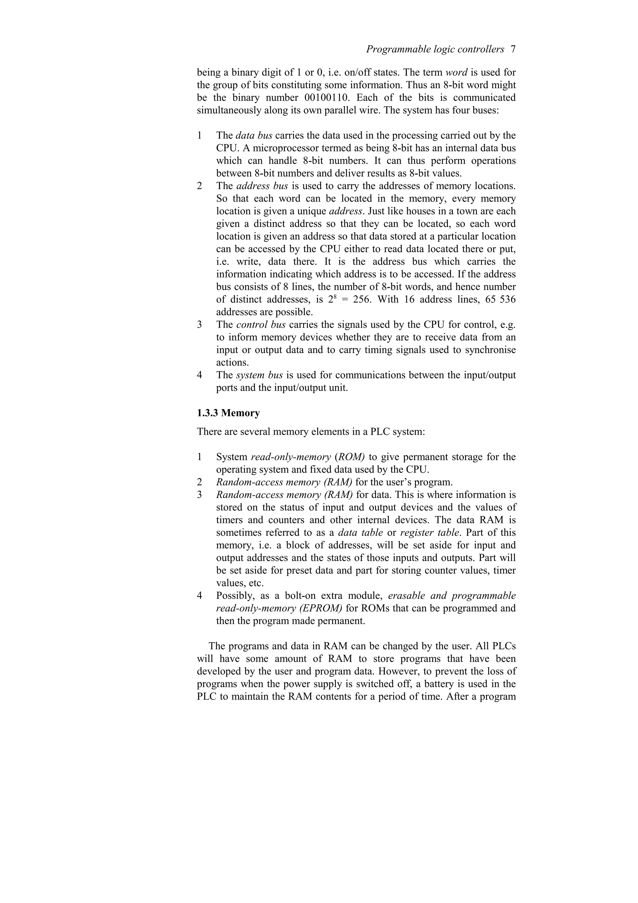 being a binary digit of 1 or 0, i.e. on/off states. The term word is used for
the group of bits constituting some information. Thus an 8-bit word might
be the binary number 00100110. Each of the bits is communicated
simultaneously along its own parallel wire. The system has four buses:
1 The data bus carries the data used in the processing carried out by the
CPU. A microprocessor termed as being 8-bit has an internal data bus
which can handle 8-bit numbers. It can thus perform operations
between 8-bit numbers and deliver results as 8-bit values.
2 The address bus is used to carry the addresses of memory locations.
So that each word can be located in the memory, every memory
location is given a unique address. Just like houses in a town are each
given a distinct address so that they can be located, so each word
location is given an address so that data stored at a particular location
can be accessed by the CPU either to read data located there or put,
i.e. write, data there. It is the address bus which carries the
information indicating which address is to be accessed. If the address
bus consists of 8 lines, the number of 8-bit words, and hence number
of distinct addresses, is 28
= 256. With 16 address lines, 65 536
addresses are possible.
3 The control bus carries the signals used by the CPU for control, e.g.
to inform memory devices whether they are to receive data from an
input or output data and to carry timing signals used to synchronise
actions.
4 The system bus is used for communications between the input/output
ports and the input/output unit.
1.3.3 Memory
There are several memory elements in a PLC system:
1 System read-only-memory (ROM) to give permanent storage for the
operating system and fixed data used by the CPU.
2 Random-access memory (RAM) for the user’s program.
3 Random-access memory (RAM) for data. This is where information is
stored on the status of input and output devices and the values of
timers and counters and other internal devices. The data RAM is
sometimes referred to as a data table or register table. Part of this
memory, i.e. a block of addresses, will be set aside for input and
output addresses and the states of those inputs and outputs. Part will
be set aside for preset data and part for storing counter values, timer
values, etc.
4 Possibly, as a bolt-on extra module, erasable and programmable
read-only-memory (EPROM) for ROMs that can be programmed and
then the program made permanent.
The programs and data in RAM can be changed by the user. All PLCs
will have some amount of RAM to store programs that have been
developed by the user and program data. However, to prevent the loss of
programs when the power supply is switched off, a battery is used in the
PLC to maintain the RAM contents for a period of time. After a program
Programmable logic controllers 7
 