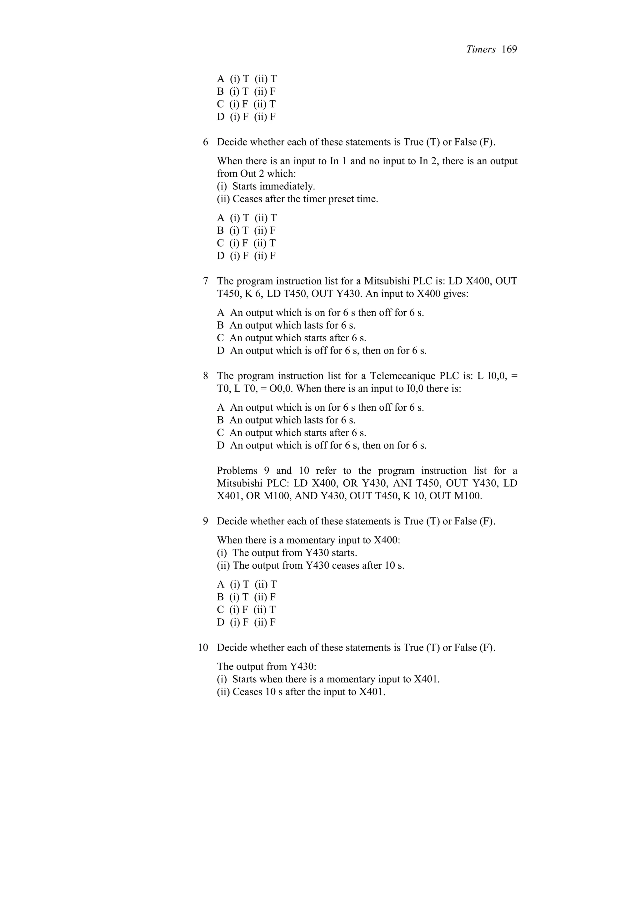 A (i) T (ii) T
B (i) T (ii) F
C (i) F (ii) T
D (i) F (ii) F
6 Decide whether each of these statements is True (T) or False (F).
When there is an input to In 1 and no input to In 2, there is an output
from Out 2 which:
(i) Starts immediately.
(ii) Ceases after the timer preset time.
A (i) T (ii) T
B (i) T (ii) F
C (i) F (ii) T
D (i) F (ii) F
7 The program instruction list for a Mitsubishi PLC is: LD X400, OUT
T450, K 6, LD T450, OUT Y430. An input to X400 gives:
A An output which is on for 6 s then off for 6 s.
B An output which lasts for 6 s.
C An output which starts after 6 s.
D An output which is off for 6 s, then on for 6 s.
8 The program instruction list for a Telemecanique PLC is: L I0,0, =
T0, L T0, = O0,0. When there is an input to I0,0 there is:
A An output which is on for 6 s then off for 6 s.
B An output which lasts for 6 s.
C An output which starts after 6 s.
D An output which is off for 6 s, then on for 6 s.
Problems 9 and 10 refer to the program instruction list for a
Mitsubishi PLC: LD X400, OR Y430, ANI T450, OUT Y430, LD
X401, OR M100, AND Y430, OUT T450, K 10, OUT M100.
9 Decide whether each of these statements is True (T) or False (F).
When there is a momentary input to X400:
(i) The output from Y430 starts.
(ii) The output from Y430 ceases after 10 s.
A (i) T (ii) T
B (i) T (ii) F
C (i) F (ii) T
D (i) F (ii) F
10 Decide whether each of these statements is True (T) or False (F).
The output from Y430:
(i) Starts when there is a momentary input to X401.
(ii) Ceases 10 s after the input to X401.
Timers 169
 