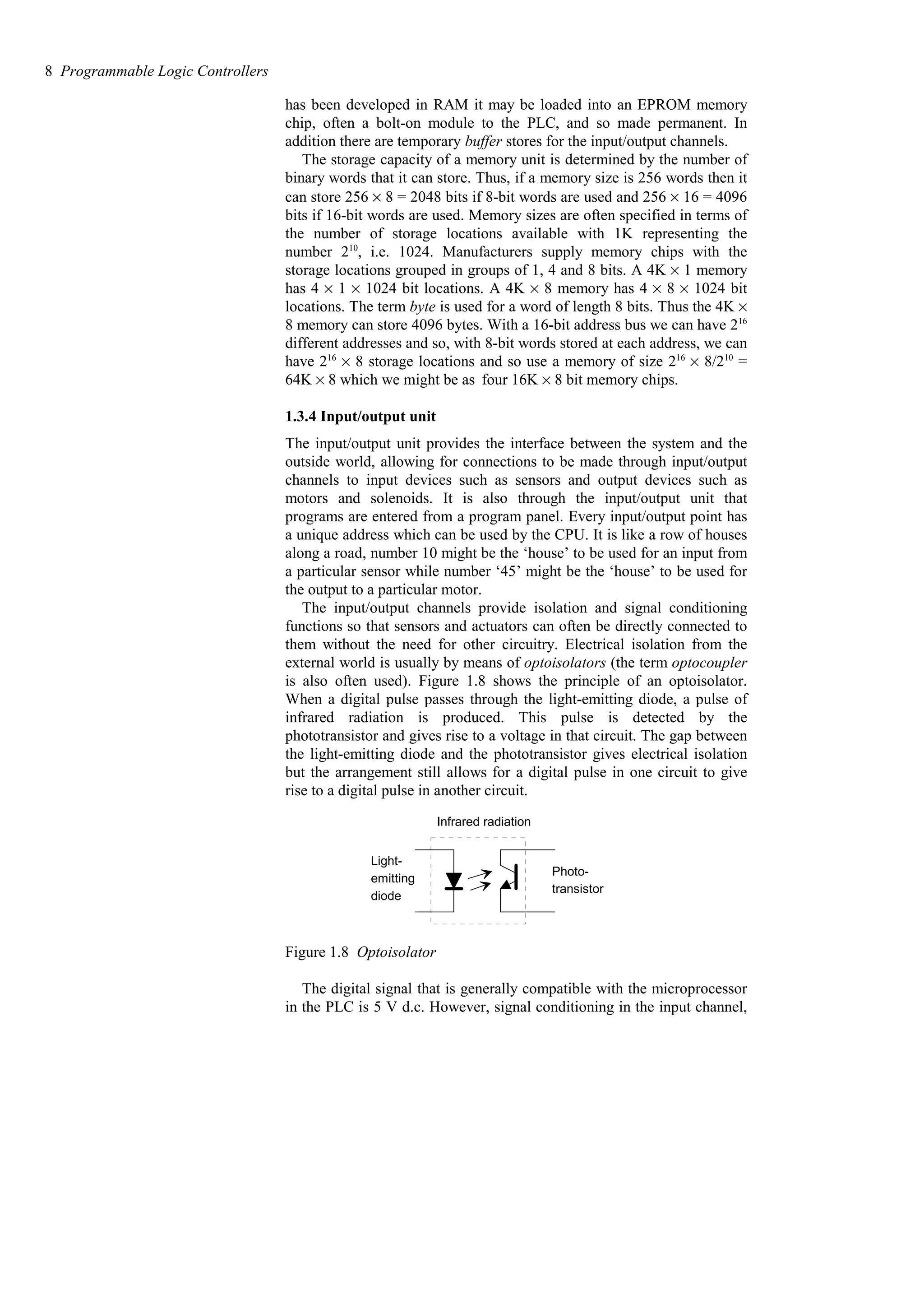 has been developed in RAM it may be loaded into an EPROM memory
chip, often a bolt-on module to the PLC, and so made permanent. In
addition there are temporary buffer stores for the input/output channels.
The storage capacity of a memory unit is determined by the number of
binary words that it can store. Thus, if a memory size is 256 words then it
can store 256 × 8 = 2048 bits if 8-bit words are used and 256 × 16 = 4096
bits if 16-bit words are used. Memory sizes are often specified in terms of
the number of storage locations available with 1K representing the
number 210
, i.e. 1024. Manufacturers supply memory chips with the
storage locations grouped in groups of 1, 4 and 8 bits. A 4K % 1 memory
has 4 % 1 % 1024 bit locations. A 4K % 8 memory has 4 % 8 % 1024 bit
locations. The term byte is used for a word of length 8 bits. Thus the 4K %
8 memory can store 4096 bytes. With a 16-bit address bus we can have 216
different addresses and so, with 8-bit words stored at each address, we can
have 216
% 8 storage locations and so use a memory of size 216
% 8/210
=
64K % 8 which we might be as four 16K % 8 bit memory chips.
1.3.4 Input/output unit
The input/output unit provides the interface between the system and the
outside world, allowing for connections to be made through input/output
channels to input devices such as sensors and output devices such as
motors and solenoids. It is also through the input/output unit that
programs are entered from a program panel. Every input/output point has
a unique address which can be used by the CPU. It is like a row of houses
along a road, number 10 might be the ‘house’ to be used for an input from
a particular sensor while number ‘45’ might be the ‘house’ to be used for
the output to a particular motor.
The input/output channels provide isolation and signal conditioning
functions so that sensors and actuators can often be directly connected to
them without the need for other circuitry. Electrical isolation from the
external world is usually by means of optoisolators (the term optocoupler
is also often used). Figure 1.8 shows the principle of an optoisolator.
When a digital pulse passes through the light-emitting diode, a pulse of
infrared radiation is produced. This pulse is detected by the
phototransistor and gives rise to a voltage in that circuit. The gap between
the light-emitting diode and the phototransistor gives electrical isolation
but the arrangement still allows for a digital pulse in one circuit to give
rise to a digital pulse in another circuit.
Photo-
transistor
Light-
emitting
diode
Infrared radiation
Figure 1.8 Optoisolator
The digital signal that is generally compatible with the microprocessor
in the PLC is 5 V d.c. However, signal conditioning in the input channel,
8 Programmable Logic Controllers
 