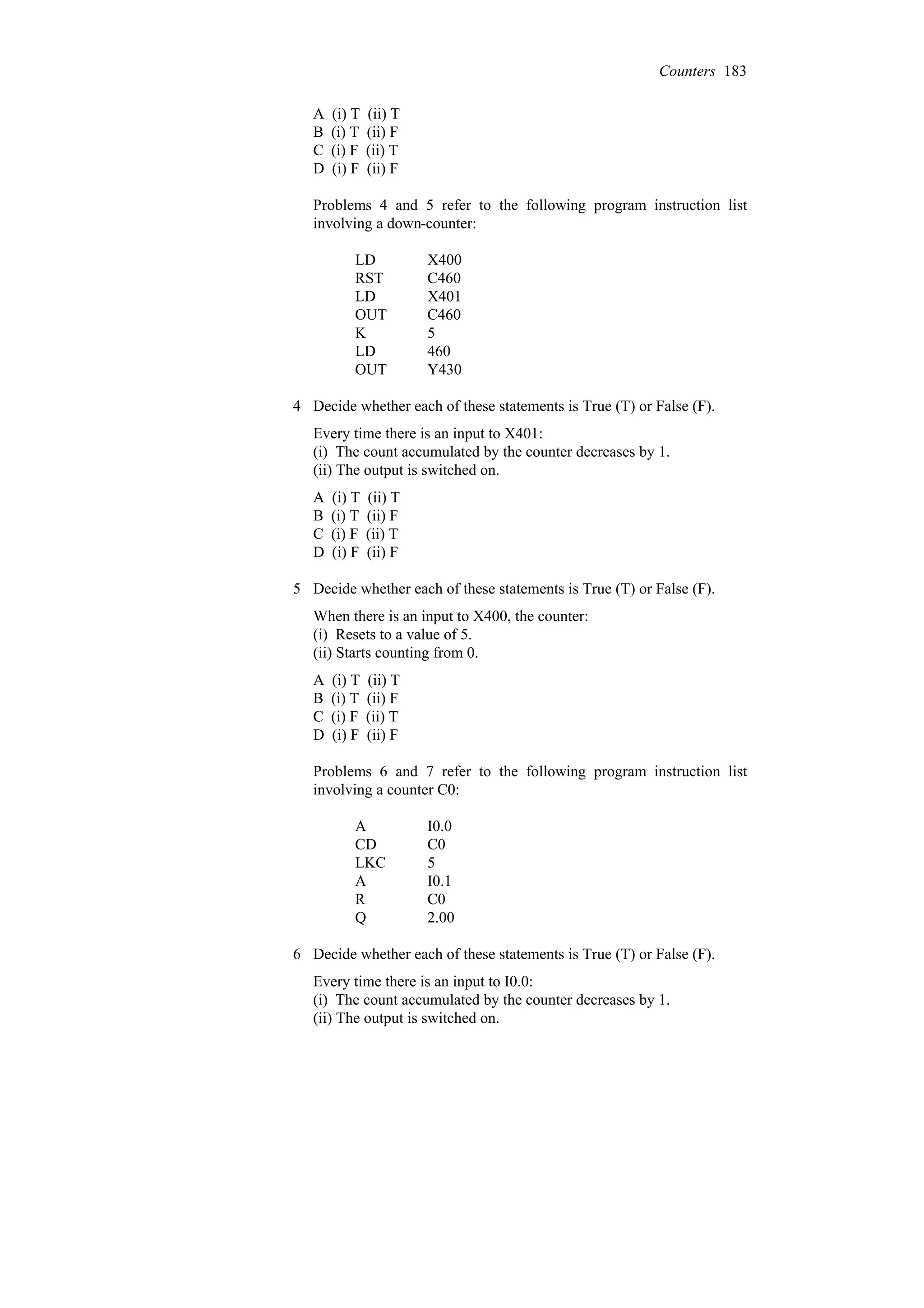 A (i) T (ii) T
B (i) T (ii) F
C (i) F (ii) T
D (i) F (ii) F
Problems 4 and 5 refer to the following program instruction list
involving a down-counter:
Y430
OUT
460
LD
5
K
C460
OUT
X401
LD
C460
RST
X400
LD
4 Decide whether each of these statements is True (T) or False (F).
Every time there is an input to X401:
(i) The count accumulated by the counter decreases by 1.
(ii) The output is switched on.
A (i) T (ii) T
B (i) T (ii) F
C (i) F (ii) T
D (i) F (ii) F
5 Decide whether each of these statements is True (T) or False (F).
When there is an input to X400, the counter:
(i) Resets to a value of 5.
(ii) Starts counting from 0.
A (i) T (ii) T
B (i) T (ii) F
C (i) F (ii) T
D (i) F (ii) F
Problems 6 and 7 refer to the following program instruction list
involving a counter C0:
2.00
Q
C0
R
I0.1
A
5
LKC
C0
CD
I0.0
A
6 Decide whether each of these statements is True (T) or False (F).
Every time there is an input to I0.0:
(i) The count accumulated by the counter decreases by 1.
(ii) The output is switched on.
Counters 183
 