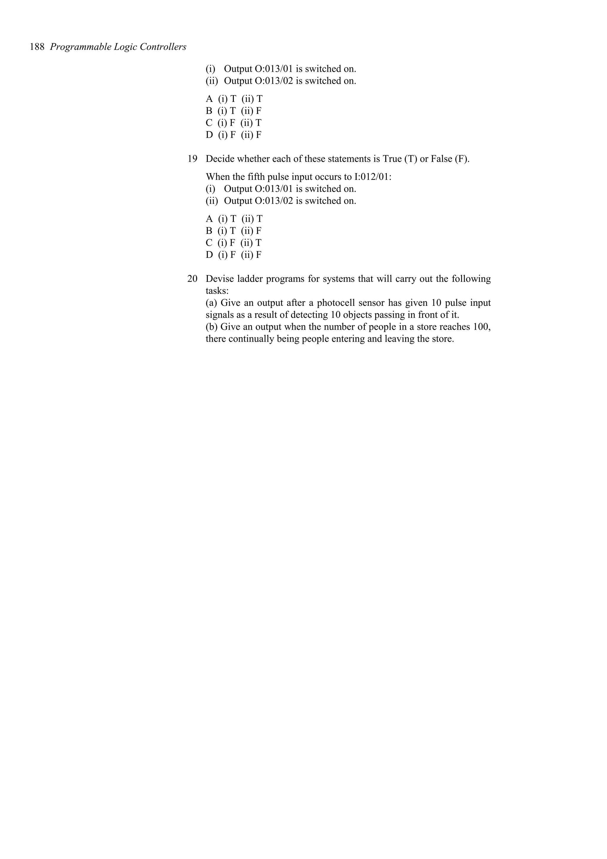 (i) Output O:013/01 is switched on.
(ii) Output O:013/02 is switched on.
A (i) T (ii) T
B (i) T (ii) F
C (i) F (ii) T
D (i) F (ii) F
19 Decide whether each of these statements is True (T) or False (F).
When the fifth pulse input occurs to I:012/01:
(i) Output O:013/01 is switched on.
(ii) Output O:013/02 is switched on.
A (i) T (ii) T
B (i) T (ii) F
C (i) F (ii) T
D (i) F (ii) F
20 Devise ladder programs for systems that will carry out the following
tasks:
(a) Give an output after a photocell sensor has given 10 pulse input
signals as a result of detecting 10 objects passing in front of it.
(b) Give an output when the number of people in a store reaches 100,
there continually being people entering and leaving the store.
188 Programmable Logic Controllers
 