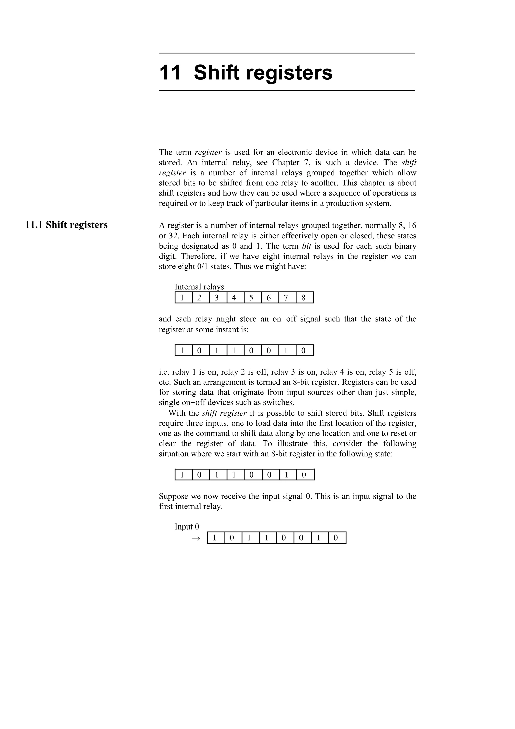 11 Shift registers
The term register is used for an electronic device in which data can be
stored. An internal relay, see Chapter 7, is such a device. The shift
register is a number of internal relays grouped together which allow
stored bits to be shifted from one relay to another. This chapter is about
shift registers and how they can be used where a sequence of operations is
required or to keep track of particular items in a production system.
11.1 Shift registers A register is a number of internal relays grouped together, normally 8, 16
or 32. Each internal relay is either effectively open or closed, these states
being designated as 0 and 1. The term bit is used for each such binary
digit. Therefore, if we have eight internal relays in the register we can
store eight 0/1 states. Thus we might have:
Internal relays
8
7
6
5
4
3
2
1
and each relay might store an on-off signal such that the state of the
register at some instant is:
0
1
0
0
1
1
0
1
i.e. relay 1 is on, relay 2 is off, relay 3 is on, relay 4 is on, relay 5 is off,
etc. Such an arrangement is termed an 8-bit register. Registers can be used
for storing data that originate from input sources other than just simple,
single on-off devices such as switches.
With the shift register it is possible to shift stored bits. Shift registers
require three inputs, one to load data into the first location of the register,
one as the command to shift data along by one location and one to reset or
clear the register of data. To illustrate this, consider the following
situation where we start with an 8-bit register in the following state:
0
1
0
0
1
1
0
1
Suppose we now receive the input signal 0. This is an input signal to the
first internal relay.
Input 0
0
1
0
0
1
1
0
1
→
 
