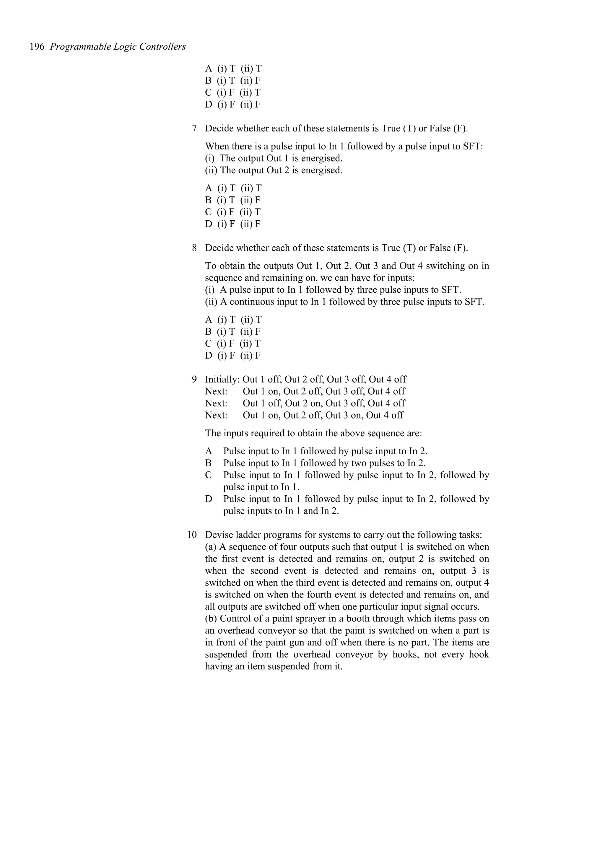 A (i) T (ii) T
B (i) T (ii) F
C (i) F (ii) T
D (i) F (ii) F
7 Decide whether each of these statements is True (T) or False (F).
When there is a pulse input to In 1 followed by a pulse input to SFT:
(i) The output Out 1 is energised.
(ii) The output Out 2 is energised.
A (i) T (ii) T
B (i) T (ii) F
C (i) F (ii) T
D (i) F (ii) F
8 Decide whether each of these statements is True (T) or False (F).
To obtain the outputs Out 1, Out 2, Out 3 and Out 4 switching on in
sequence and remaining on, we can have for inputs:
(i) A pulse input to In 1 followed by three pulse inputs to SFT.
(ii) A continuous input to In 1 followed by three pulse inputs to SFT.
A (i) T (ii) T
B (i) T (ii) F
C (i) F (ii) T
D (i) F (ii) F
9 Initially: Out 1 off, Out 2 off, Out 3 off, Out 4 off
Next: Out 1 on, Out 2 off, Out 3 off, Out 4 off
Next: Out 1 off, Out 2 on, Out 3 off, Out 4 off
Next: Out 1 on, Out 2 off, Out 3 on, Out 4 off
The inputs required to obtain the above sequence are:
A Pulse input to In 1 followed by pulse input to In 2.
B Pulse input to In 1 followed by two pulses to In 2.
C Pulse input to In 1 followed by pulse input to In 2, followed by
pulse input to In 1.
D Pulse input to In 1 followed by pulse input to In 2, followed by
pulse inputs to In 1 and In 2.
10 Devise ladder programs for systems to carry out the following tasks:
(a) A sequence of four outputs such that output 1 is switched on when
the first event is detected and remains on, output 2 is switched on
when the second event is detected and remains on, output 3 is
switched on when the third event is detected and remains on, output 4
is switched on when the fourth event is detected and remains on, and
all outputs are switched off when one particular input signal occurs.
(b) Control of a paint sprayer in a booth through which items pass on
an overhead conveyor so that the paint is switched on when a part is
in front of the paint gun and off when there is no part. The items are
suspended from the overhead conveyor by hooks, not every hook
having an item suspended from it.
196 Programmable Logic Controllers
 