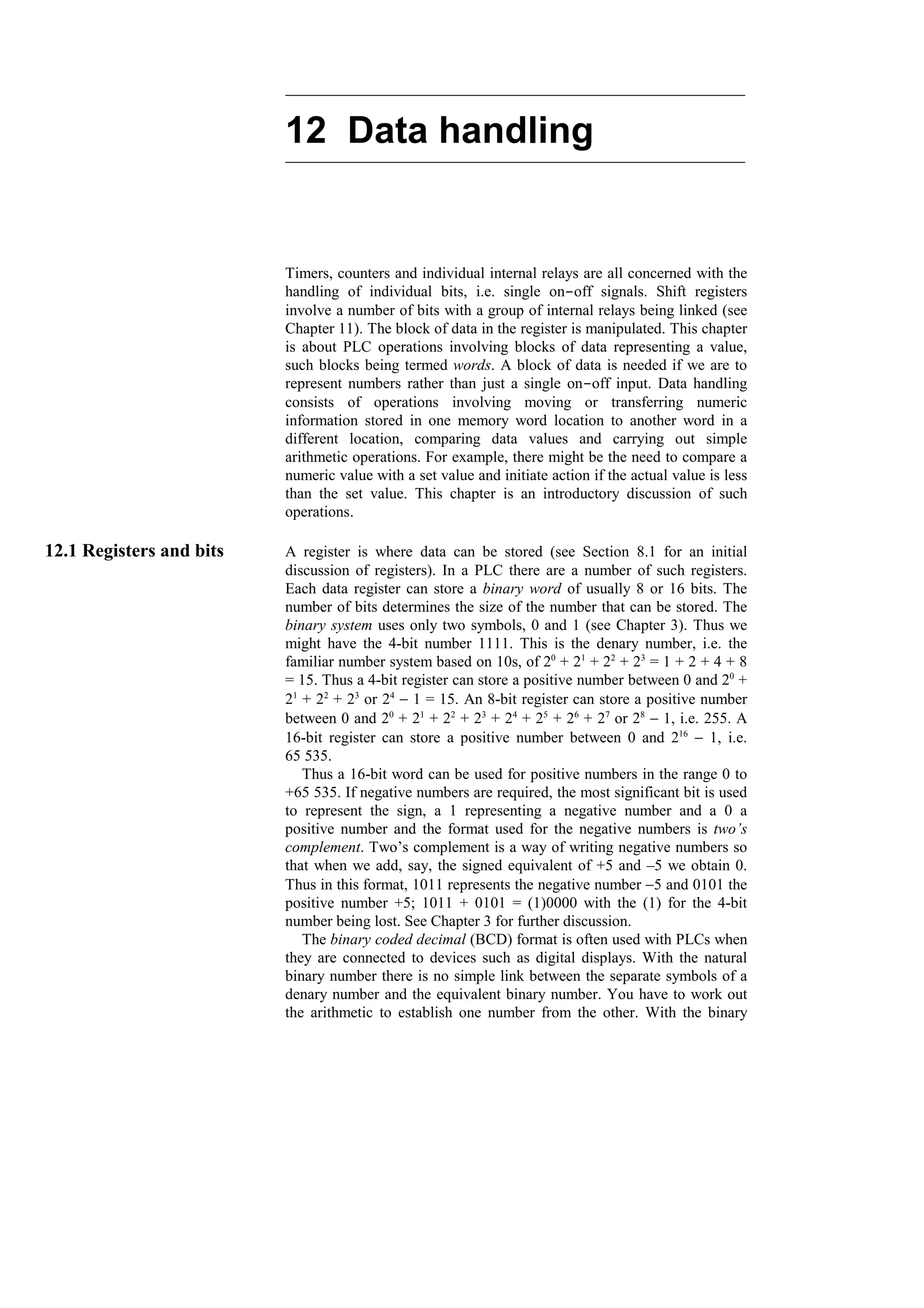 12 Data handling
Timers, counters and individual internal relays are all concerned with the
handling of individual bits, i.e. single on-off signals. Shift registers
involve a number of bits with a group of internal relays being linked (see
Chapter 11). The block of data in the register is manipulated. This chapter
is about PLC operations involving blocks of data representing a value,
such blocks being termed words. A block of data is needed if we are to
represent numbers rather than just a single on-off input. Data handling
consists of operations involving moving or transferring numeric
information stored in one memory word location to another word in a
different location, comparing data values and carrying out simple
arithmetic operations. For example, there might be the need to compare a
numeric value with a set value and initiate action if the actual value is less
than the set value. This chapter is an introductory discussion of such
operations.
12.1 Registers and bits A register is where data can be stored (see Section 8.1 for an initial
discussion of registers). In a PLC there are a number of such registers.
Each data register can store a binary word of usually 8 or 16 bits. The
number of bits determines the size of the number that can be stored. The
binary system uses only two symbols, 0 and 1 (see Chapter 3). Thus we
might have the 4-bit number 1111. This is the denary number, i.e. the
familiar number system based on 10s, of 20
+ 21
+ 22
+ 23
= 1 + 2 + 4 + 8
= 15. Thus a 4-bit register can store a positive number between 0 and 20
+
21
+ 22
+ 23
or 24
− 1 = 15. An 8-bit register can store a positive number
between 0 and 20
+ 21
+ 22
+ 23
+ 24
+ 25
+ 26
+ 27
or 28
− 1, i.e. 255. A
16-bit register can store a positive number between 0 and 216
− 1, i.e.
65 535.
Thus a 16-bit word can be used for positive numbers in the range 0 to
+65 535. If negative numbers are required, the most significant bit is used
to represent the sign, a 1 representing a negative number and a 0 a
positive number and the format used for the negative numbers is two’s
complement. Two’s complement is a way of writing negative numbers so
that when we add, say, the signed equivalent of +5 and –5 we obtain 0.
Thus in this format, 1011 represents the negative number −5 and 0101 the
positive number +5; 1011 + 0101 = (1)0000 with the (1) for the 4-bit
number being lost. See Chapter 3 for further discussion.
The binary coded decimal (BCD) format is often used with PLCs when
they are connected to devices such as digital displays. With the natural
binary number there is no simple link between the separate symbols of a
denary number and the equivalent binary number. You have to work out
the arithmetic to establish one number from the other. With the binary
 