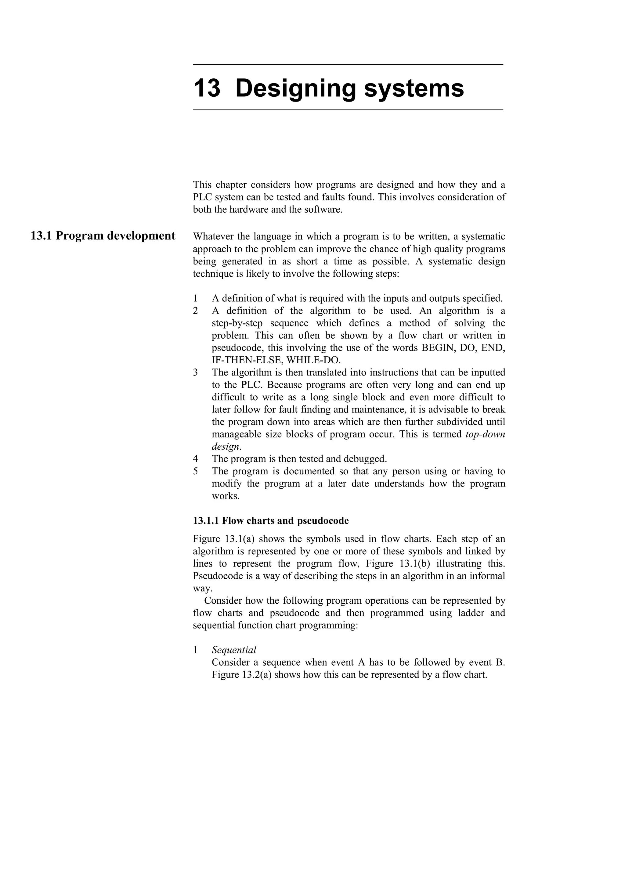 13 Designing systems
This chapter considers how programs are designed and how they and a
PLC system can be tested and faults found. This involves consideration of
both the hardware and the software.
13.1 Program development Whatever the language in which a program is to be written, a systematic
approach to the problem can improve the chance of high quality programs
being generated in as short a time as possible. A systematic design
technique is likely to involve the following steps:
1 A definition of what is required with the inputs and outputs specified.
2 A definition of the algorithm to be used. An algorithm is a
step-by-step sequence which defines a method of solving the
problem. This can often be shown by a flow chart or written in
pseudocode, this involving the use of the words BEGIN, DO, END,
IF-THEN-ELSE, WHILE-DO.
3 The algorithm is then translated into instructions that can be inputted
to the PLC. Because programs are often very long and can end up
difficult to write as a long single block and even more difficult to
later follow for fault finding and maintenance, it is advisable to break
the program down into areas which are then further subdivided until
manageable size blocks of program occur. This is termed top-down
design.
4 The program is then tested and debugged.
5 The program is documented so that any person using or having to
modify the program at a later date understands how the program
works.
13.1.1 Flow charts and pseudocode
Figure 13.1(a) shows the symbols used in flow charts. Each step of an
algorithm is represented by one or more of these symbols and linked by
lines to represent the program flow, Figure 13.1(b) illustrating this.
Pseudocode is a way of describing the steps in an algorithm in an informal
way.
Consider how the following program operations can be represented by
flow charts and pseudocode and then programmed using ladder and
sequential function chart programming:
1 Sequential
Consider a sequence when event A has to be followed by event B.
Figure 13.2(a) shows how this can be represented by a flow chart.
 