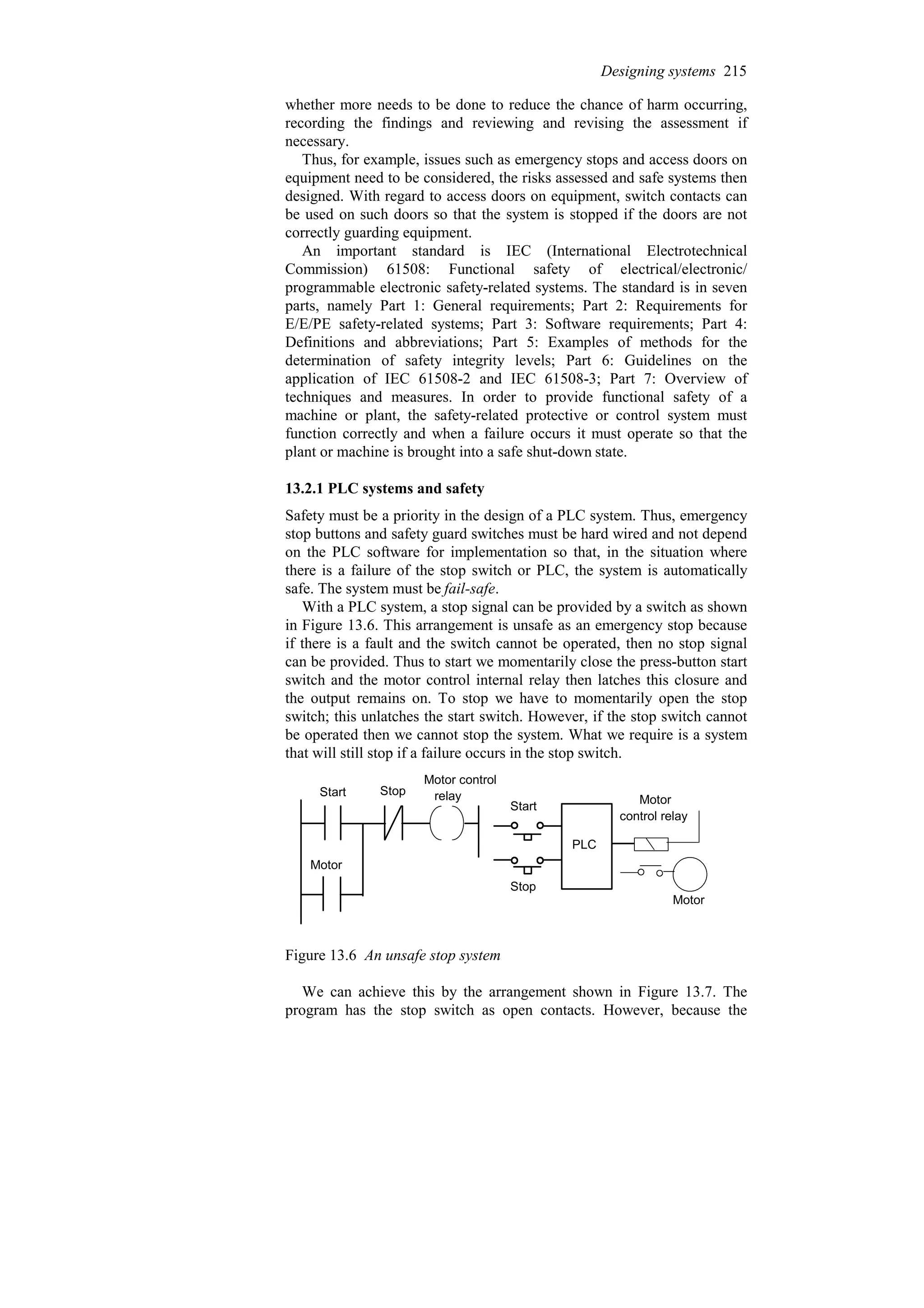 whether more needs to be done to reduce the chance of harm occurring,
recording the findings and reviewing and revising the assessment if
necessary.
Thus, for example, issues such as emergency stops and access doors on
equipment need to be considered, the risks assessed and safe systems then
designed. With regard to access doors on equipment, switch contacts can
be used on such doors so that the system is stopped if the doors are not
correctly guarding equipment.
An important standard is IEC (International Electrotechnical
Commission) 61508: Functional safety of electrical/electronic/
programmable electronic safety-related systems. The standard is in seven
parts, namely Part 1: General requirements; Part 2: Requirements for
E/E/PE safety-related systems; Part 3: Software requirements; Part 4:
Definitions and abbreviations; Part 5: Examples of methods for the
determination of safety integrity levels; Part 6: Guidelines on the
application of IEC 61508-2 and IEC 61508-3; Part 7: Overview of
techniques and measures. In order to provide functional safety of a
machine or plant, the safety-related protective or control system must
function correctly and when a failure occurs it must operate so that the
plant or machine is brought into a safe shut-down state.
13.2.1 PLC systems and safety
Safety must be a priority in the design of a PLC system. Thus, emergency
stop buttons and safety guard switches must be hard wired and not depend
on the PLC software for implementation so that, in the situation where
there is a failure of the stop switch or PLC, the system is automatically
safe. The system must be fail-safe.
With a PLC system, a stop signal can be provided by a switch as shown
in Figure 13.6. This arrangement is unsafe as an emergency stop because
if there is a fault and the switch cannot be operated, then no stop signal
can be provided. Thus to start we momentarily close the press-button start
switch and the motor control internal relay then latches this closure and
the output remains on. To stop we have to momentarily open the stop
switch; this unlatches the start switch. However, if the stop switch cannot
be operated then we cannot stop the system. What we require is a system
that will still stop if a failure occurs in the stop switch.
Stop
Start
Start
Stop
PLC
Motor control
Motor
Motor
control relay
Motor
relay
Figure 13.6 An unsafe stop system
We can achieve this by the arrangement shown in Figure 13.7. The
program has the stop switch as open contacts. However, because the
Designing systems 215
 
