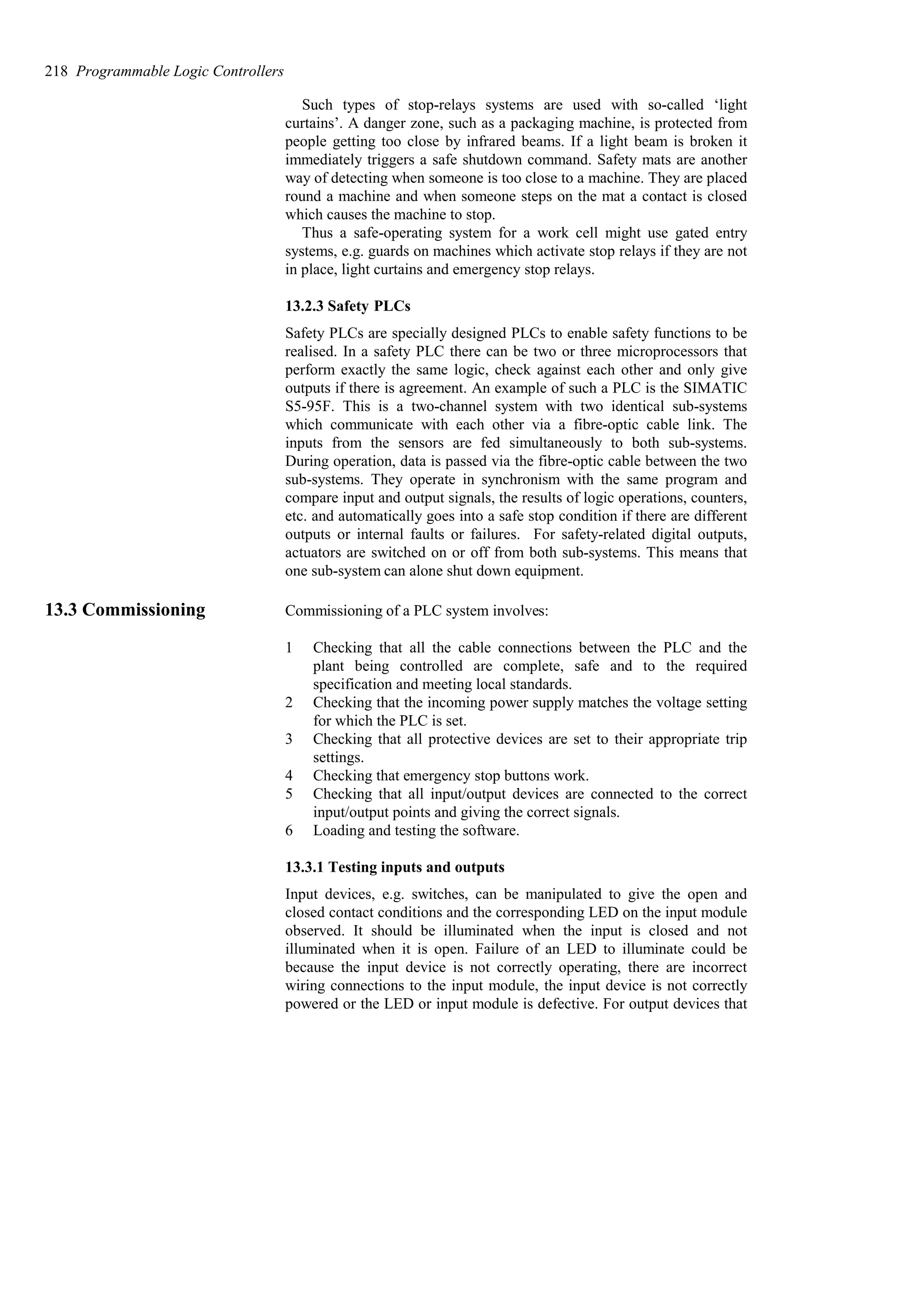 Such types of stop-relays systems are used with so-called ‘light
curtains’. A danger zone, such as a packaging machine, is protected from
people getting too close by infrared beams. If a light beam is broken it
immediately triggers a safe shutdown command. Safety mats are another
way of detecting when someone is too close to a machine. They are placed
round a machine and when someone steps on the mat a contact is closed
which causes the machine to stop.
Thus a safe-operating system for a work cell might use gated entry
systems, e.g. guards on machines which activate stop relays if they are not
in place, light curtains and emergency stop relays.
13.2.3 Safety PLCs
Safety PLCs are specially designed PLCs to enable safety functions to be
realised. In a safety PLC there can be two or three microprocessors that
perform exactly the same logic, check against each other and only give
outputs if there is agreement. An example of such a PLC is the SIMATIC
S5-95F. This is a two-channel system with two identical sub-systems
which communicate with each other via a fibre-optic cable link. The
inputs from the sensors are fed simultaneously to both sub-systems.
During operation, data is passed via the fibre-optic cable between the two
sub-systems. They operate in synchronism with the same program and
compare input and output signals, the results of logic operations, counters,
etc. and automatically goes into a safe stop condition if there are different
outputs or internal faults or failures. For safety-related digital outputs,
actuators are switched on or off from both sub-systems. This means that
one sub-system can alone shut down equipment.
13.3 Commissioning Commissioning of a PLC system involves:
1 Checking that all the cable connections between the PLC and the
plant being controlled are complete, safe and to the required
specification and meeting local standards.
2 Checking that the incoming power supply matches the voltage setting
for which the PLC is set.
3 Checking that all protective devices are set to their appropriate trip
settings.
4 Checking that emergency stop buttons work.
5 Checking that all input/output devices are connected to the correct
input/output points and giving the correct signals.
6 Loading and testing the software.
13.3.1 Testing inputs and outputs
Input devices, e.g. switches, can be manipulated to give the open and
closed contact conditions and the corresponding LED on the input module
observed. It should be illuminated when the input is closed and not
illuminated when it is open. Failure of an LED to illuminate could be
because the input device is not correctly operating, there are incorrect
wiring connections to the input module, the input device is not correctly
powered or the LED or input module is defective. For output devices that
218 Programmable Logic Controllers
 