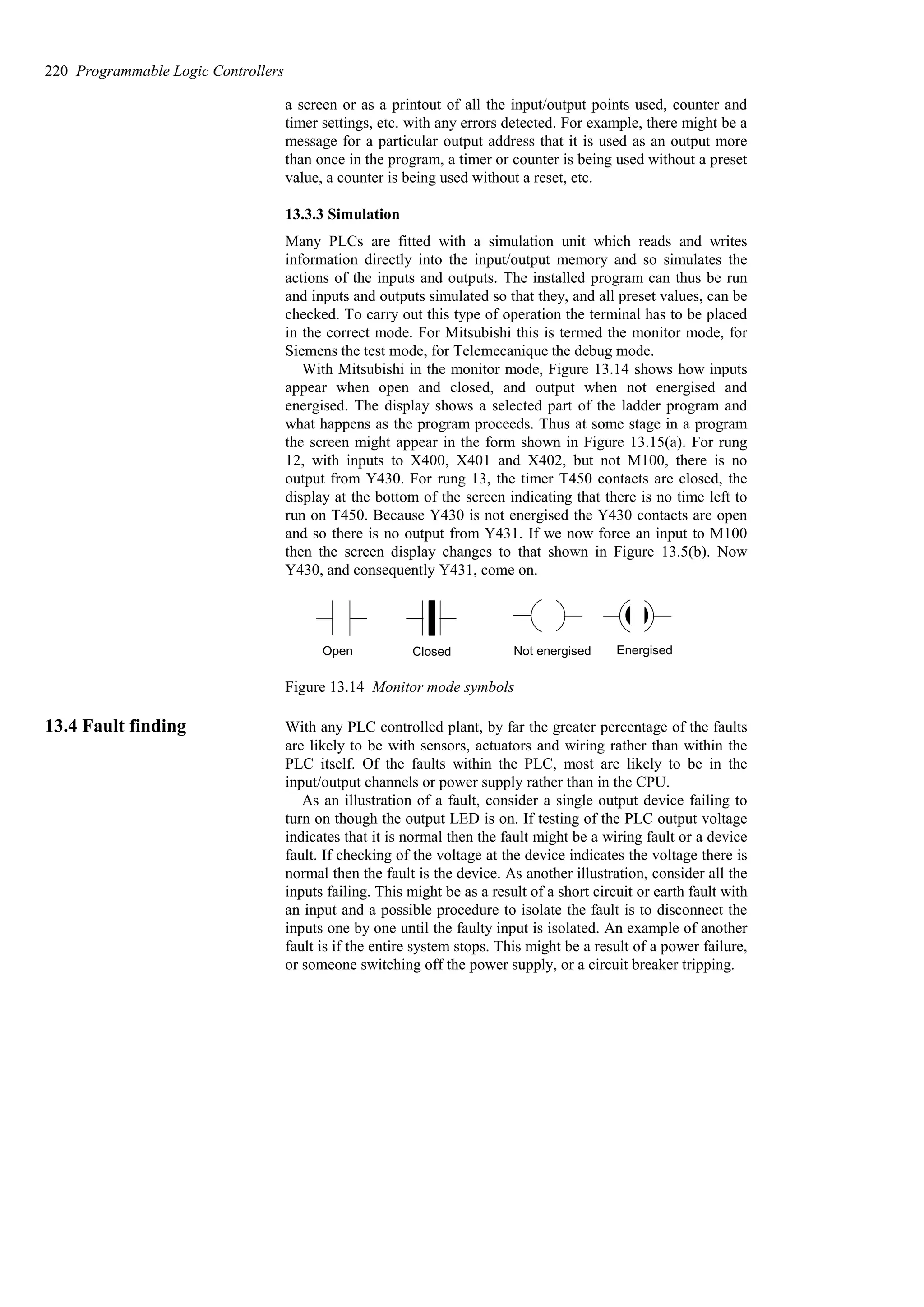 a screen or as a printout of all the input/output points used, counter and
timer settings, etc. with any errors detected. For example, there might be a
message for a particular output address that it is used as an output more
than once in the program, a timer or counter is being used without a preset
value, a counter is being used without a reset, etc.
13.3.3 Simulation
Many PLCs are fitted with a simulation unit which reads and writes
information directly into the input/output memory and so simulates the
actions of the inputs and outputs. The installed program can thus be run
and inputs and outputs simulated so that they, and all preset values, can be
checked. To carry out this type of operation the terminal has to be placed
in the correct mode. For Mitsubishi this is termed the monitor mode, for
Siemens the test mode, for Telemecanique the debug mode.
With Mitsubishi in the monitor mode, Figure 13.14 shows how inputs
appear when open and closed, and output when not energised and
energised. The display shows a selected part of the ladder program and
what happens as the program proceeds. Thus at some stage in a program
the screen might appear in the form shown in Figure 13.15(a). For rung
12, with inputs to X400, X401 and X402, but not M100, there is no
output from Y430. For rung 13, the timer T450 contacts are closed, the
display at the bottom of the screen indicating that there is no time left to
run on T450. Because Y430 is not energised the Y430 contacts are open
and so there is no output from Y431. If we now force an input to M100
then the screen display changes to that shown in Figure 13.5(b). Now
Y430, and consequently Y431, come on.
Open Closed Not energised Energised
Figure 13.14 Monitor mode symbols
13.4 Fault finding With any PLC controlled plant, by far the greater percentage of the faults
are likely to be with sensors, actuators and wiring rather than within the
PLC itself. Of the faults within the PLC, most are likely to be in the
input/output channels or power supply rather than in the CPU.
As an illustration of a fault, consider a single output device failing to
turn on though the output LED is on. If testing of the PLC output voltage
indicates that it is normal then the fault might be a wiring fault or a device
fault. If checking of the voltage at the device indicates the voltage there is
normal then the fault is the device. As another illustration, consider all the
inputs failing. This might be as a result of a short circuit or earth fault with
an input and a possible procedure to isolate the fault is to disconnect the
inputs one by one until the faulty input is isolated. An example of another
fault is if the entire system stops. This might be a result of a power failure,
or someone switching off the power supply, or a circuit breaker tripping.
220 Programmable Logic Controllers
 