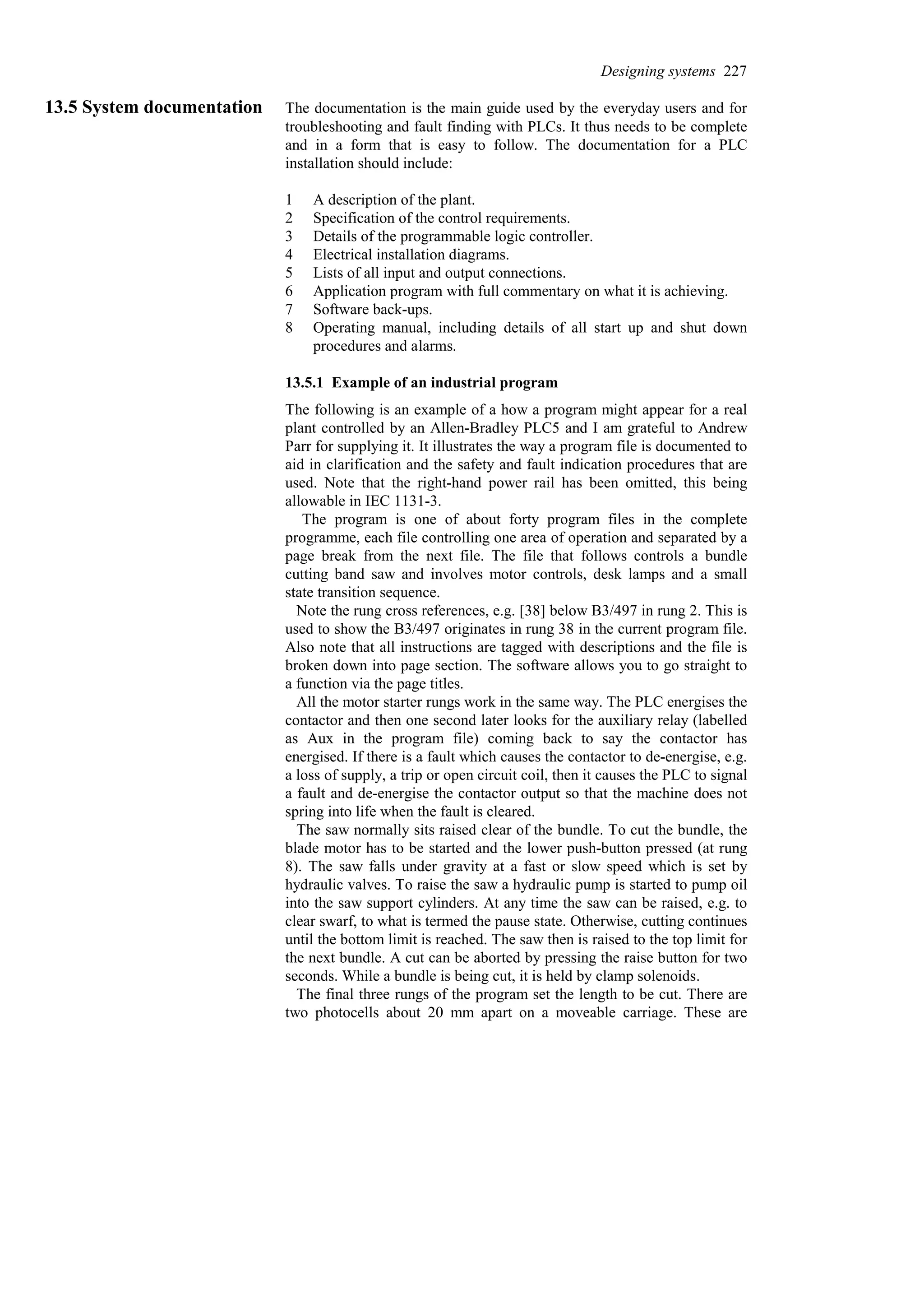 13.5 System documentation The documentation is the main guide used by the everyday users and for
troubleshooting and fault finding with PLCs. It thus needs to be complete
and in a form that is easy to follow. The documentation for a PLC
installation should include:
1 A description of the plant.
2 Specification of the control requirements.
3 Details of the programmable logic controller.
4 Electrical installation diagrams.
5 Lists of all input and output connections.
6 Application program with full commentary on what it is achieving.
7 Software back-ups.
8 Operating manual, including details of all start up and shut down
procedures and alarms.
13.5.1 Example of an industrial program
The following is an example of a how a program might appear for a real
plant controlled by an Allen-Bradley PLC5 and I am grateful to Andrew
Parr for supplying it. It illustrates the way a program file is documented to
aid in clarification and the safety and fault indication procedures that are
used. Note that the right-hand power rail has been omitted, this being
allowable in IEC 1131-3.
The program is one of about forty program files in the complete
programme, each file controlling one area of operation and separated by a
page break from the next file. The file that follows controls a bundle
cutting band saw and involves motor controls, desk lamps and a small
state transition sequence.
Note the rung cross references, e.g. [38] below B3/497 in rung 2. This is
used to show the B3/497 originates in rung 38 in the current program file.
Also note that all instructions are tagged with descriptions and the file is
broken down into page section. The software allows you to go straight to
a function via the page titles.
All the motor starter rungs work in the same way. The PLC energises the
contactor and then one second later looks for the auxiliary relay (labelled
as Aux in the program file) coming back to say the contactor has
energised. If there is a fault which causes the contactor to de-energise, e.g.
a loss of supply, a trip or open circuit coil, then it causes the PLC to signal
a fault and de-energise the contactor output so that the machine does not
spring into life when the fault is cleared.
The saw normally sits raised clear of the bundle. To cut the bundle, the
blade motor has to be started and the lower push-button pressed (at rung
8). The saw falls under gravity at a fast or slow speed which is set by
hydraulic valves. To raise the saw a hydraulic pump is started to pump oil
into the saw support cylinders. At any time the saw can be raised, e.g. to
clear swarf, to what is termed the pause state. Otherwise, cutting continues
until the bottom limit is reached. The saw then is raised to the top limit for
the next bundle. A cut can be aborted by pressing the raise button for two
seconds. While a bundle is being cut, it is held by clamp solenoids.
The final three rungs of the program set the length to be cut. There are
two photocells about 20 mm apart on a moveable carriage. These are
Designing systems 227
 