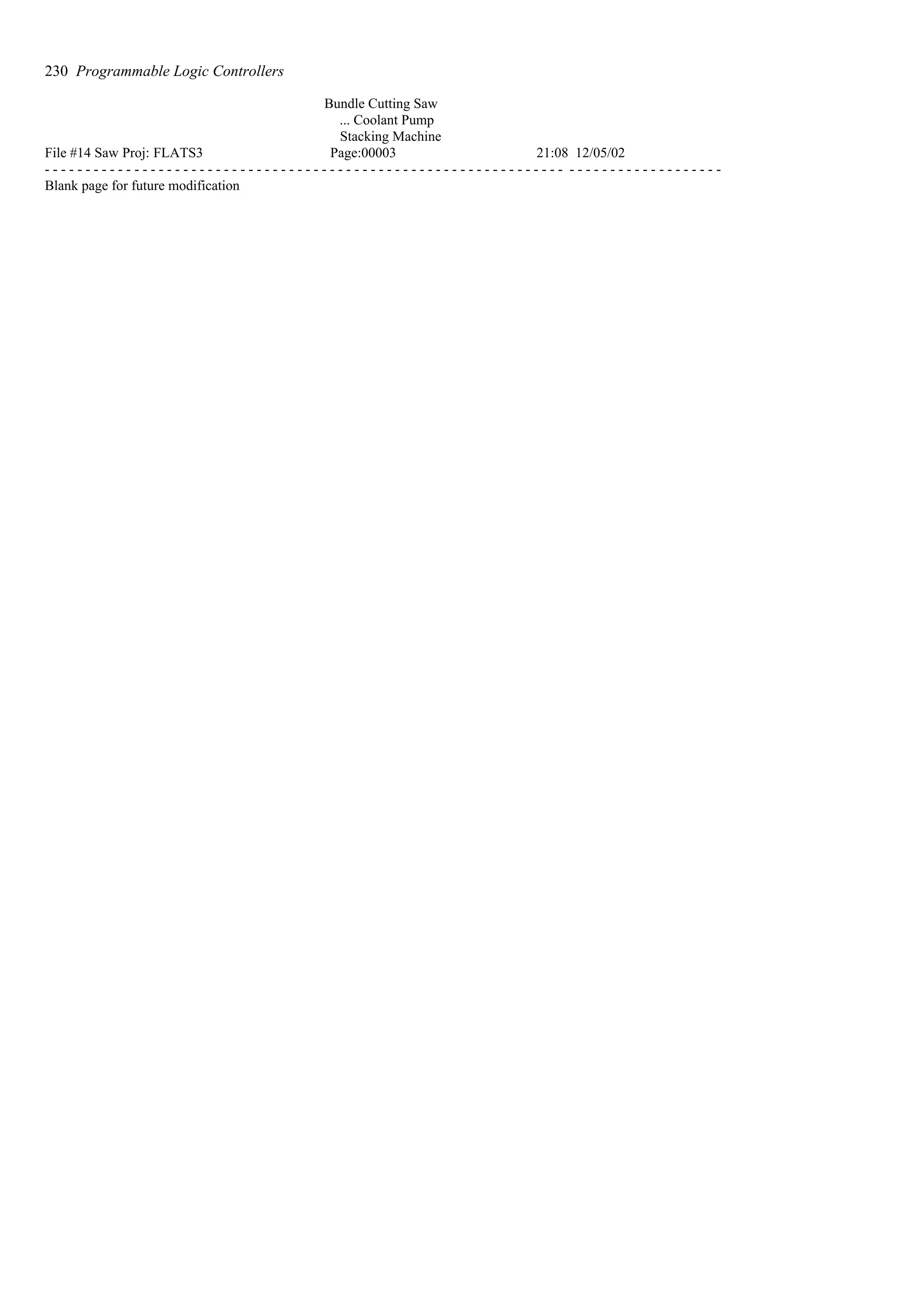 Bundle Cutting Saw
... Coolant Pump
Stacking Machine
File #14 Saw Proj: FLATS3 Page:00003 21:08 12/05/02
- - - - - - - - - - - - - - - - - - - - - - - - - - - - - - - - - - - - - - - - - - - - - - - - - - - - - - - - - - - - - - - - - - - - - - - - - - - - - - - - - - -
Blank page for future modification
230 Programmable Logic Controllers
 