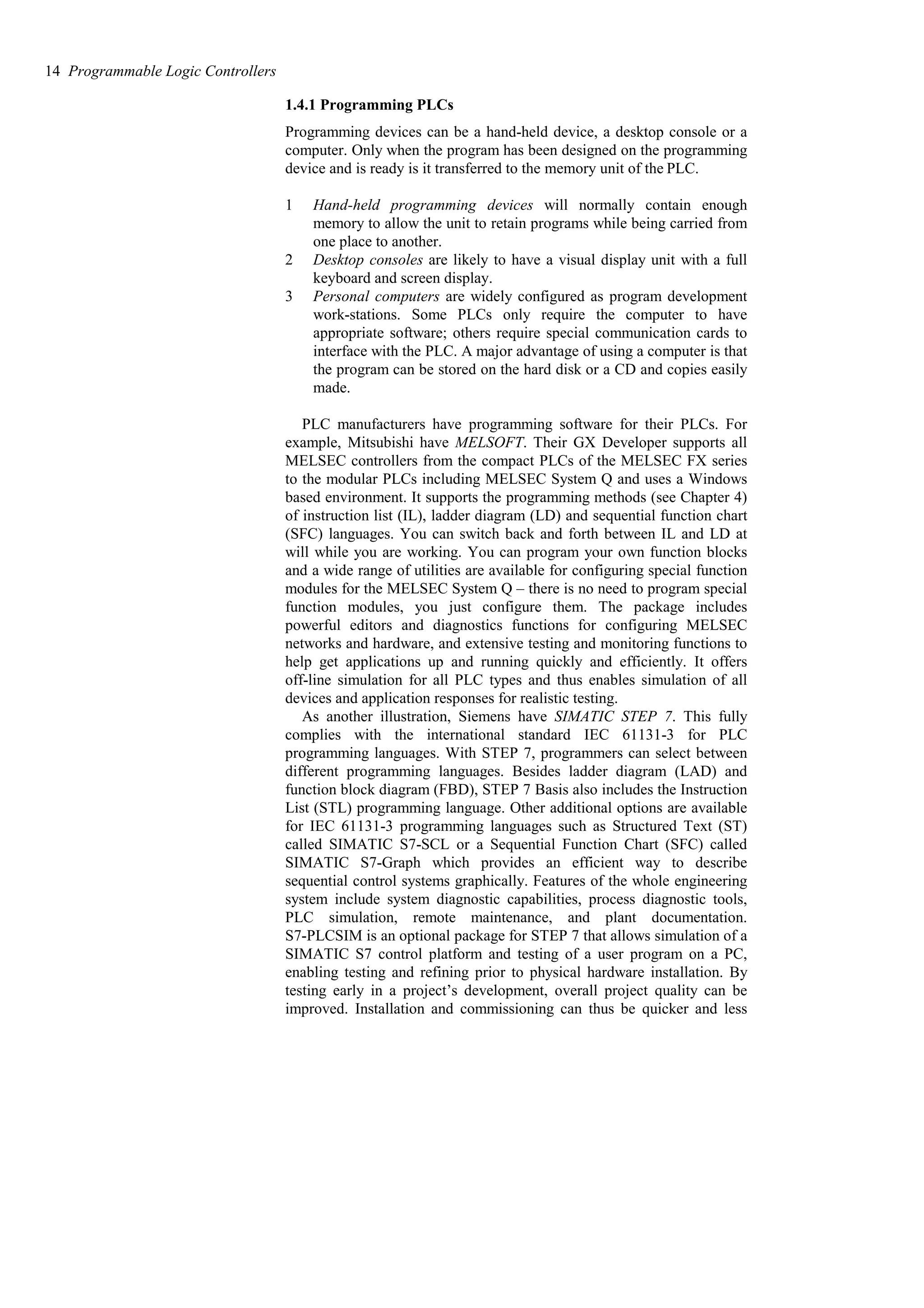 1.4.1 Programming PLCs
Programming devices can be a hand-held device, a desktop console or a
computer. Only when the program has been designed on the programming
device and is ready is it transferred to the memory unit of the PLC.
1 Hand-held programming devices will normally contain enough
memory to allow the unit to retain programs while being carried from
one place to another.
2 Desktop consoles are likely to have a visual display unit with a full
keyboard and screen display.
3 Personal computers are widely configured as program development
work-stations. Some PLCs only require the computer to have
appropriate software; others require special communication cards to
interface with the PLC. A major advantage of using a computer is that
the program can be stored on the hard disk or a CD and copies easily
made.
PLC manufacturers have programming software for their PLCs. For
example, Mitsubishi have MELSOFT. Their GX Developer supports all
MELSEC controllers from the compact PLCs of the MELSEC FX series
to the modular PLCs including MELSEC System Q and uses a Windows
based environment. It supports the programming methods (see Chapter 4)
of instruction list (IL), ladder diagram (LD) and sequential function chart
(SFC) languages. You can switch back and forth between IL and LD at
will while you are working. You can program your own function blocks
and a wide range of utilities are available for configuring special function
modules for the MELSEC System Q – there is no need to program special
function modules, you just configure them. The package includes
powerful editors and diagnostics functions for configuring MELSEC
networks and hardware, and extensive testing and monitoring functions to
help get applications up and running quickly and efficiently. It offers
off-line simulation for all PLC types and thus enables simulation of all
devices and application responses for realistic testing.
As another illustration, Siemens have SIMATIC STEP 7. This fully
complies with the international standard IEC 61131-3 for PLC
programming languages. With STEP 7, programmers can select between
different programming languages. Besides ladder diagram (LAD) and
function block diagram (FBD), STEP 7 Basis also includes the Instruction
List (STL) programming language. Other additional options are available
for IEC 61131-3 programming languages such as Structured Text (ST)
called SIMATIC S7-SCL or a Sequential Function Chart (SFC) called
SIMATIC S7-Graph which provides an efficient way to describe
sequential control systems graphically. Features of the whole engineering
system include system diagnostic capabilities, process diagnostic tools,
PLC simulation, remote maintenance, and plant documentation.
S7-PLCSIM is an optional package for STEP 7 that allows simulation of a
SIMATIC S7 control platform and testing of a user program on a PC,
enabling testing and refining prior to physical hardware installation. By
testing early in a project’s development, overall project quality can be
improved. Installation and commissioning can thus be quicker and less
14 Programmable Logic Controllers
 