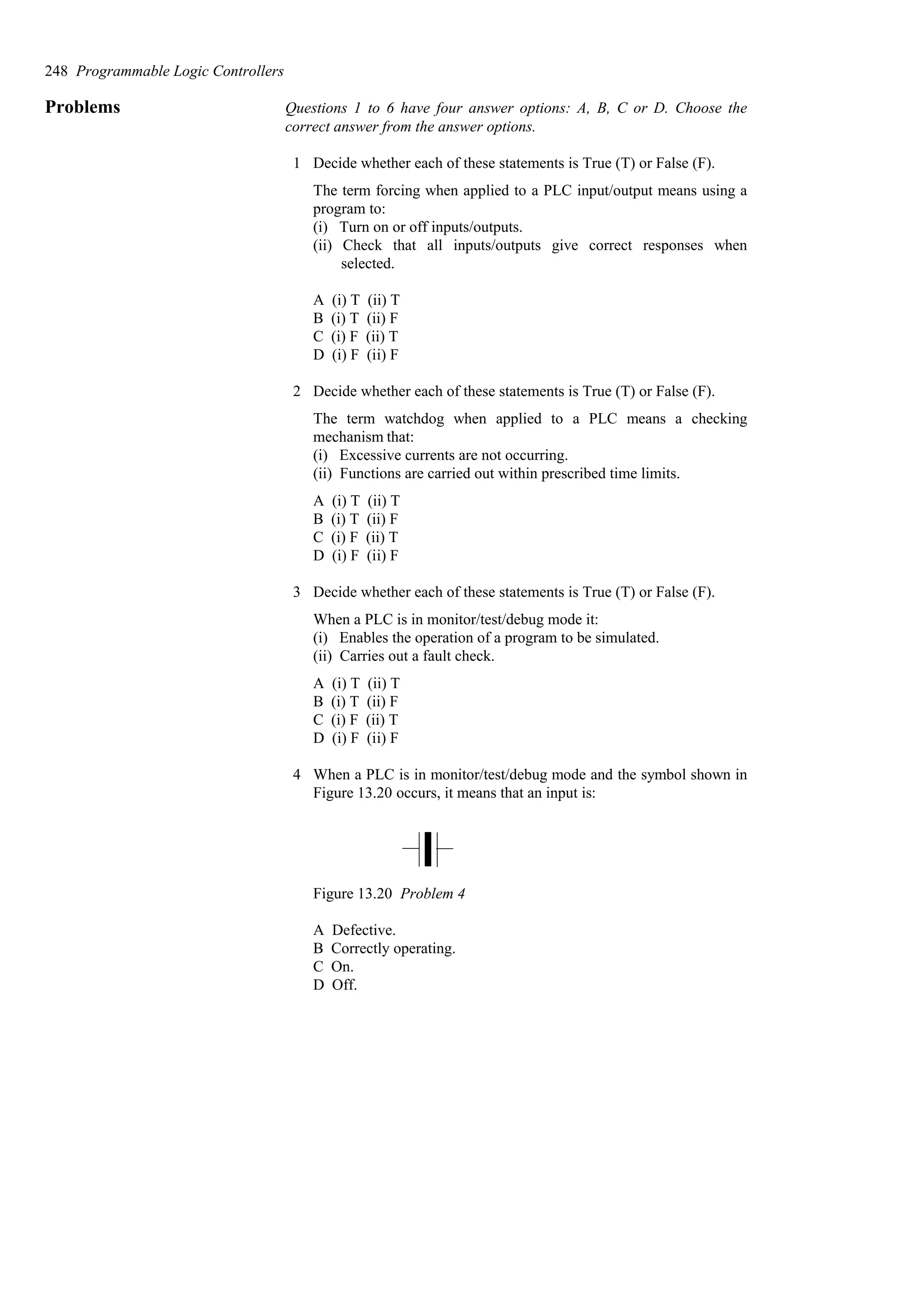 Problems Questions 1 to 6 have four answer options: A, B, C or D. Choose the
correct answer from the answer options.
1 Decide whether each of these statements is True (T) or False (F).
The term forcing when applied to a PLC input/output means using a
program to:
(i) Turn on or off inputs/outputs.
(ii) Check that all inputs/outputs give correct responses when
selected.
A (i) T (ii) T
B (i) T (ii) F
C (i) F (ii) T
D (i) F (ii) F
2 Decide whether each of these statements is True (T) or False (F).
The term watchdog when applied to a PLC means a checking
mechanism that:
(i) Excessive currents are not occurring.
(ii) Functions are carried out within prescribed time limits.
A (i) T (ii) T
B (i) T (ii) F
C (i) F (ii) T
D (i) F (ii) F
3 Decide whether each of these statements is True (T) or False (F).
When a PLC is in monitor/test/debug mode it:
(i) Enables the operation of a program to be simulated.
(ii) Carries out a fault check.
A (i) T (ii) T
B (i) T (ii) F
C (i) F (ii) T
D (i) F (ii) F
4 When a PLC is in monitor/test/debug mode and the symbol shown in
Figure 13.20 occurs, it means that an input is:
Figure 13.20 Problem 4
A Defective.
B Correctly operating.
C On.
D Off.
248 Programmable Logic Controllers
 